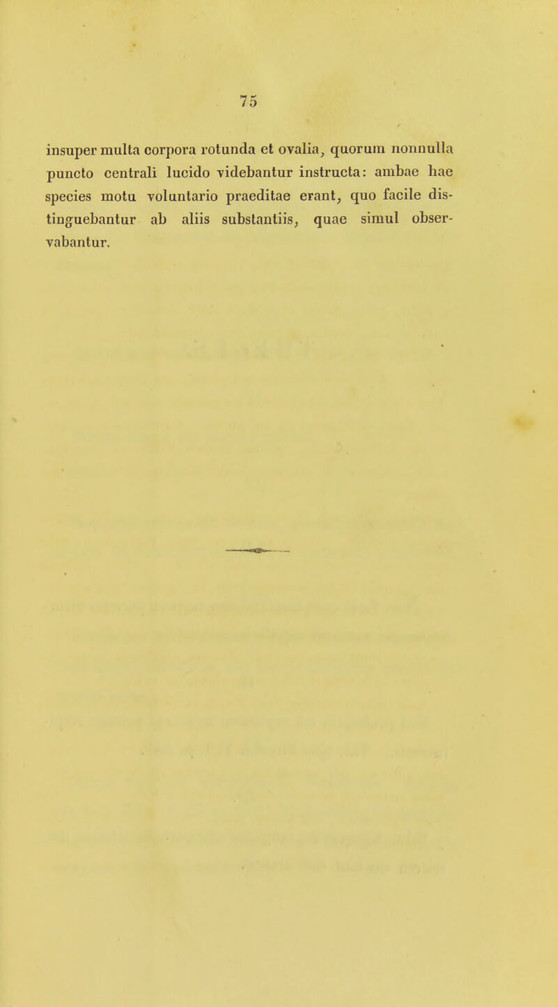 insuper multa corpora rotunda et ovalia, quoruin nonnulla puncto centrali lucido videbantur instructa: ambae hae species motu voluntario praeditae erant, quo facile dis- tinguebantur ab aliis subslantiis, quae simul obser- vabantur.