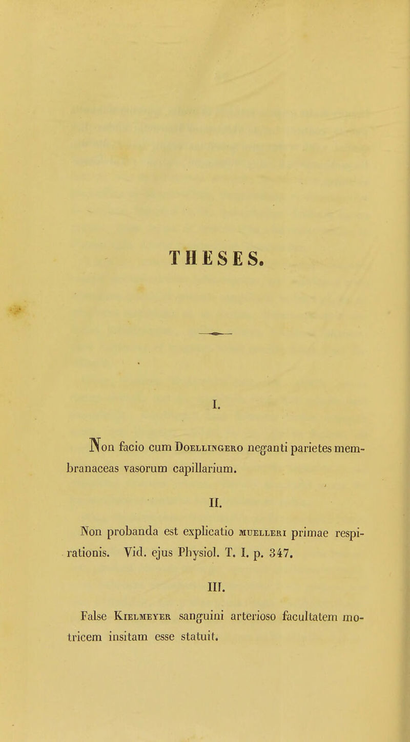 THESES I. Non facio cum Doelliingero neganti parietesmem- branaceas vasorum capillarium. 11. Non probanda est explicatio muelleri primae respi- rationis. Vid. ejus Physiol. T. I. p. 347. iir. False KiELMEYER sanguini arterioso facultatem mo- tricem insitam esse statuil.