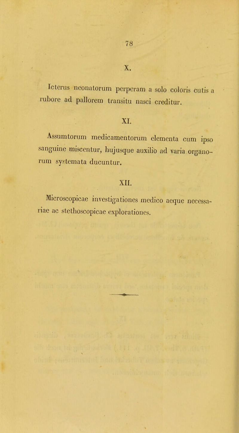 X. Icterus neonalorum pcrporam a solo coloris culis a rubore ad pallorem Iransitu nasci creditur. xr. Assumtorum medicamentorum elementa cum ipso sanguine miscentur, hujusque auxilio ad varia organo- rum systemata ducuntur. XII. Microscopicae investigationes medico aeque necessa- riae ac stethoscopicae explorationes.