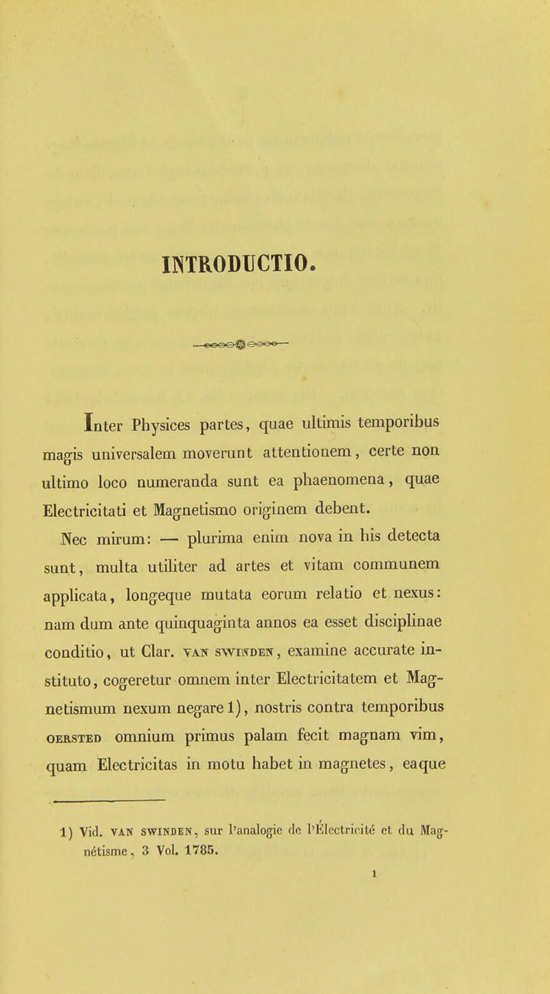 INTRODUCTIO. Inter Physices partes, quae ultimis temporibus magis universalem moverunt attentiouem, certe non ultimo loco numeranda sunt ea phaenomena, quae Electricitati et Magnetismo originem debent. Nec mirum: — plurima enim nova in his detecta sunt, multa utiliter ad artes et vitam communem applicata, longeque mutata eorum relatio et nexus: nam dum ante quinquaginta annos ea esset disciplinae conditio, ut Clar. yan swiwden , examine accurate in- stituto, cogeretur omnem inter Electricitatem et Mag- netismum nexum negarel), nostris contra temporibus OERSTED omnium primus palam fecit magnam vim, quam Electricitas in motu habet in magnetes, eaque 1) Vid. VAN SWINDEN, sur l'analogie de l'EIectricite et du Mag- netisme, 3 Vol. 1785.