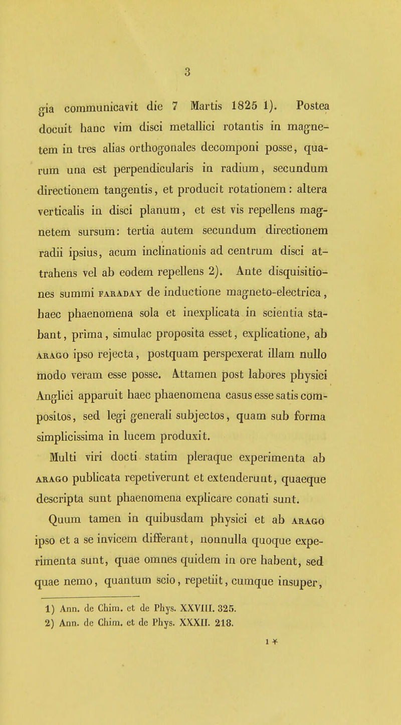 gia communicavit die 7 Martis 1825 1). Postea docuit hanc vim disci metallici rotantis in magne- tem in tres alias orthogonales decomponi posse, qua- rum una est perpendicularis in radium, secundum directionem tangentis, et producit rotationem: altera verticalis in disci planum, et est vis repellens mag- netem sursum: tertia autem secundum directionem radii ipsius, acum inclinationis ad centrum disci at- trahens vel ab eodem repellens 2). Ante disquisitio- nes summi faraday de inductione magneto-electrica, haec phaenomena sola et inexplicata in scientia sta- bant, prima, simulac proposita esset, exphcatione, ab ARAGG ipso rejecta, postquam perspexerat illam nullo inodo veram esse posse. Attamen post labores physici Anglici apparuit haec phaenomena casusessesatiscom- positos, sed legi generali subjectos, quam sub forma simplicissima in lucem produxit. Multi viri docti statim pleraque experimenta ab ARAGO publicata repetiverunt et extenderuut, quaeque descripta sunt phaenomena exphcare conati sunt. Quum tamen in quibusdam physici et ab arago ipso et a se invicem differant, nonnulla quoque expe- rimenta sunt, quae omnes quidem in ore habent, sed quae nemo, quantum scio, repetiit, cumque insuper, 1) Ann. de Chim. et de Phys. XXVIII. 325. 2) Ann. de Chim. ct de Phys. XXXII. 218. 1 ^