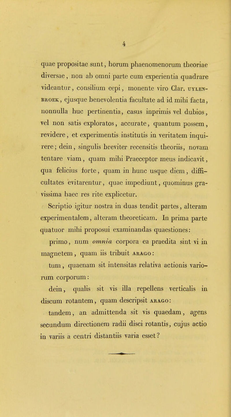 quae propositae sunt, horum phaenomenorum theoriae diversae, non ah omni parte cum experientia quadrare videantur, consiHum eepi, monente viro Clar. uylen- BKOEK, ejusque benevolentia facultate ad id mihi facta, nonnulla huc pertinentia, casus inprimis vel dubios, vel non satis exploratos, accurate, quantum possera, revidere, et experimentis institutis in veritatem inqui- rere; dein, singulis breviter recensitis theoriis, novam tentare viam, quam mihi Praeccptor meus indicavit, qua felicius forte, quam in hunc usque diem, diffi- cultates evitarentur, quae impediunt, quominus gra- vissima haec res rite exphcetur. Scriptio igitur nostra in duas tendit partes, alteram experimentalem, alteram theoreticam. In prima parte quatuor mihi proposui examinandas quaestiones: primo, num omnia corpora ea praedita sint vi in magnetem, quam iis tribuit arago : tum, quaenam sit intensitas relativa actionis vario- rum corporum: dein, qualis sit vis illa repellens verticalis in discum rotantem, quam descripsit arago: tandem, an admittenda sit vis quaedam, agens secundum directionem radii disci rotantis, cujus actio in variis a centri distantiis varia esset?