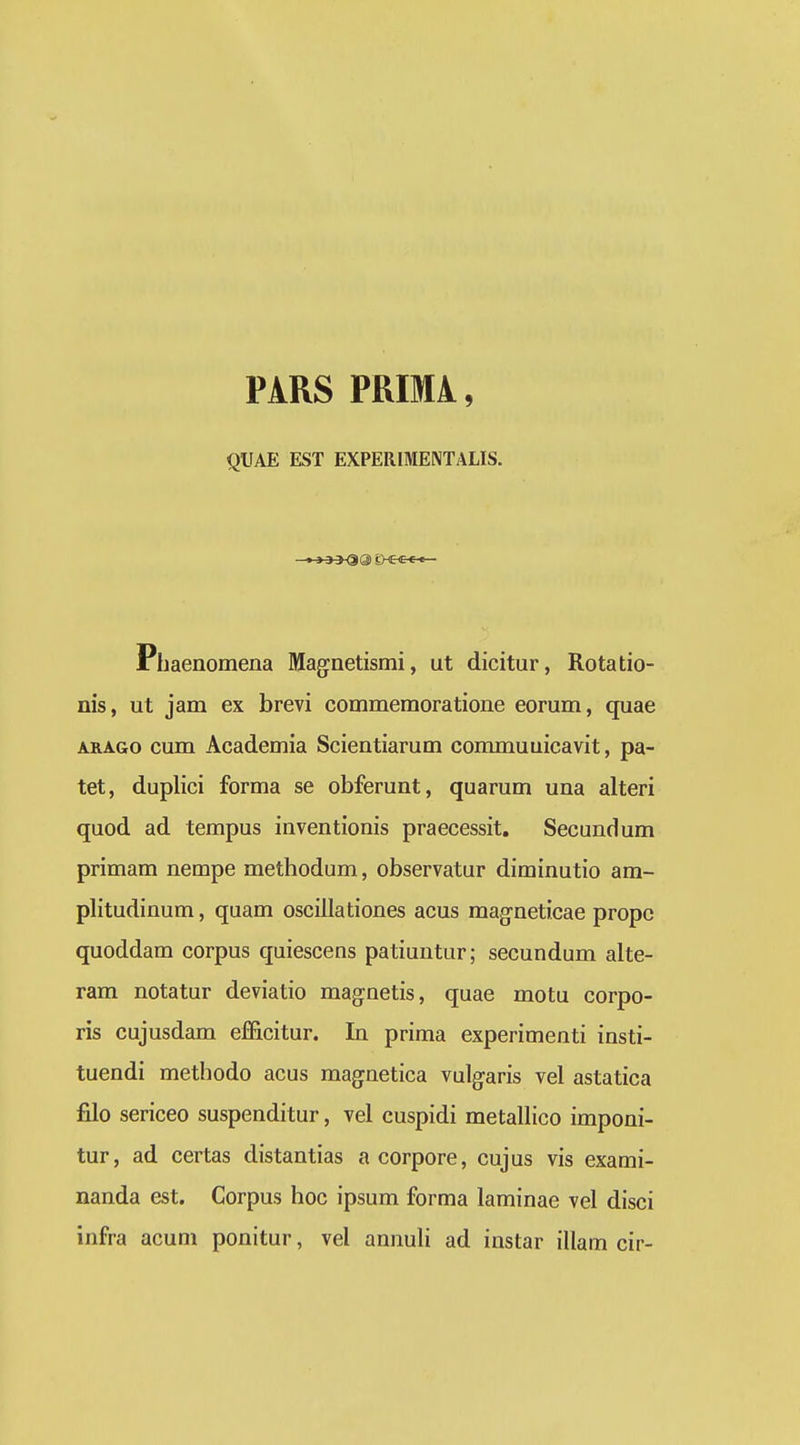 PARS PRIMA, QUAE EST EXPERIMENTALIS. Phaenomena Maginetismi, ut dicitur, Rotatio- nis, ut jam ex brevi commemoratione eorum, quae ARAGo cum Academia Scientiarum commuuicavit, pa- tet, duplici forma se obferunt, quarum una alteri quod ad tempus inventionis praecessit. Secundum primam nempe methodum, observatur diminutio am- plitudinum, quam oscillationes acus magneticae propc quoddam corpus quiescens patiuntur; secundum alte- ram notatur deviatio maginetis, quae motu corpo- ris cujusdam efficitur. In prima experimenti insti- tuendi methodo acus magnetica vulgaris vel astatica filo sericeo suspenditur, vel cuspidi metallico imponi- tur, ad certas distantias acorpore, cujus vis exami- nanda est. Corpus hoc ipsum forma laminae vel disci infra acum ponitur, vel annuH ad instar illam cir-