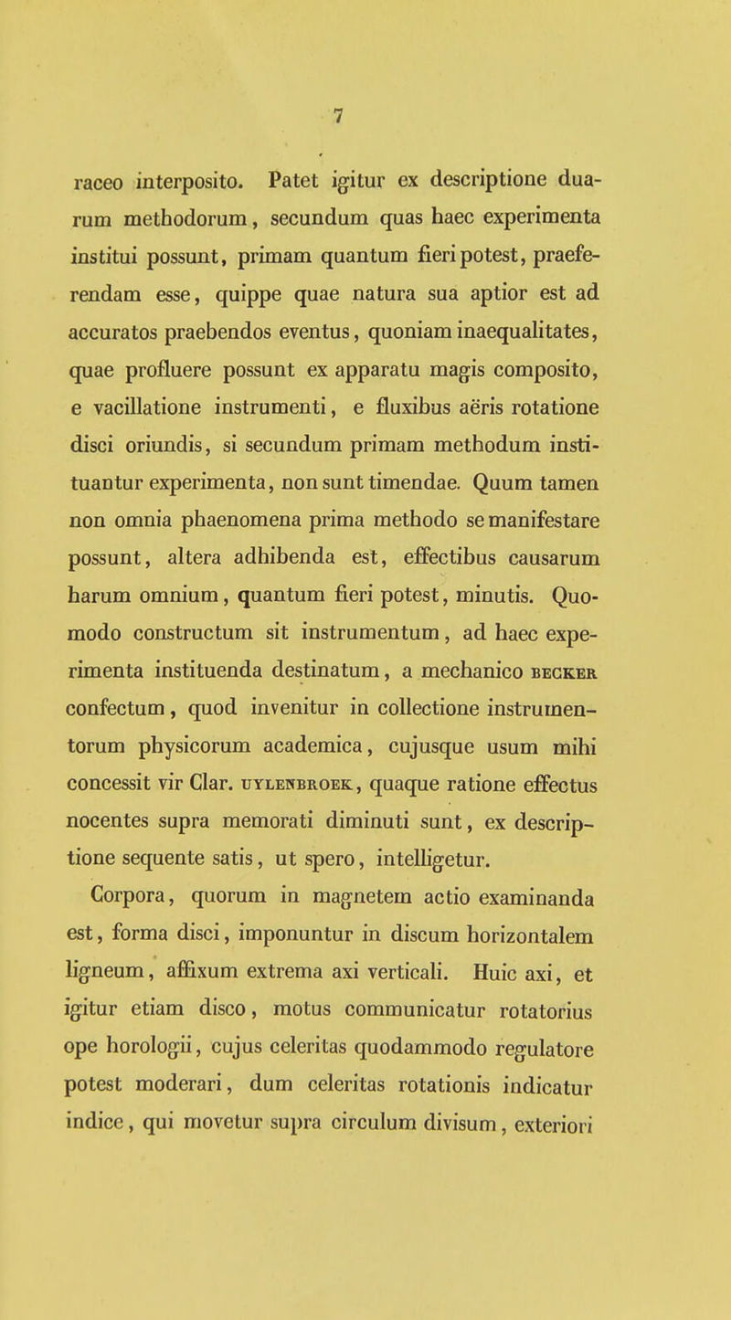 raceo interposito. Patet igitur ex descriptione dua- rum methodorum, secundum quas haec experimenta institui possunt, primam quantum fieripotest, praefe- rendam esse, quippe quae natura sua aptior est ad accuratos praebendos eventus, quoniam inaequalitates, quae profluere possunt ex apparatu magis composito, e vacillatione instrumenti, e fluxibus aeris rotatione disci oriundis, si secundum primam methodum insti- tuantur experimenta, non sunt timendae. Quum tamen non omnia phaenomena prima methodo se manifestare possunt, altera adhibenda est, effectibus causarum harum omnium, quantum fieri potest, minutis. Quo- modo constructum sit instrumentum, ad haec expe- rimenta instituenda destinatum, a mechanico begker confectum, quod invenitur in coUectione instrumen- torum physicorum academica, cujusque usum mihi concessit vir Clar. uylenbroek, quaque ratione effectus nocentes supra memorati diminuti sunt, ex descrip- tione sequente satis, ut spero, intelligetur. Corpora, quorum in magnetem actio examinanda est, forma disci, imponuntur in discum horizontalem ligneum, affixum extrema axi verticali. Huic axi, et igitur etiam disco, motus communicatur rotatorius ope horologii, cujus celeritas quodammodo regulatore potest moderari, dum celeritas rotationis indicatur indice, qui movetur supra circulum divisum, exteriori