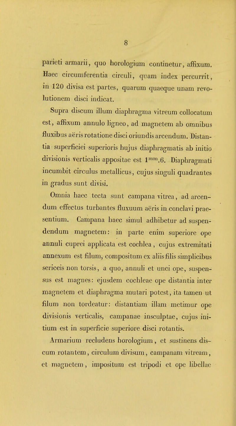 parieti armarii, quo horolog-ium continetur, affixum. Haec circumferentia circuli, quam index percurrit, in 120 divisa est partes, quarum quaeque unam revo- lutionem disci indicat. Supra discum illum diaphragma vitreum coUocatum est, affixum annulo ligneo, ad magnetem ab oranibus fluxibus aeris rotatione disci oriundis arcendum. Distan- tia superficiei superioris hujus diaphragmatis ab initio divisionis verticalis appositae est l™i.6. Diaphragmati incumbit circulus metalhcus, cujus singuh quadrantes in gradus sunt divisi. Omnia haec tecta sunt campana vitrea, ad arcen- dum effectus turbantes fluxuum aeris in conclavi prae- sentium. Campana haec simul adhibetur ad suspen- dendum magnetem: in parte enim superiore ope annuh cuprei apphcata est cochlea, cujus extremitati annexum est filum, compositum ex ahisfihs simphcibus sericeis non torsis, a quo, annuh et unci ope, suspen- sus est magnes: ejusdem coclileae ope distantia inter magnetem et diaphragma mutari potcst, ita tamen ut filum non tordeatur: distantiam illam metimur ope divisionis verticahs, campanae insculptae, cujus ini- tium est in superficie superiore disci rotantis. Armarium recludens horologium, et sustinens dis- cum rotantem, circulum divisum, campanam vitream, et maguetem, impositum est tripodi et ope hbellae