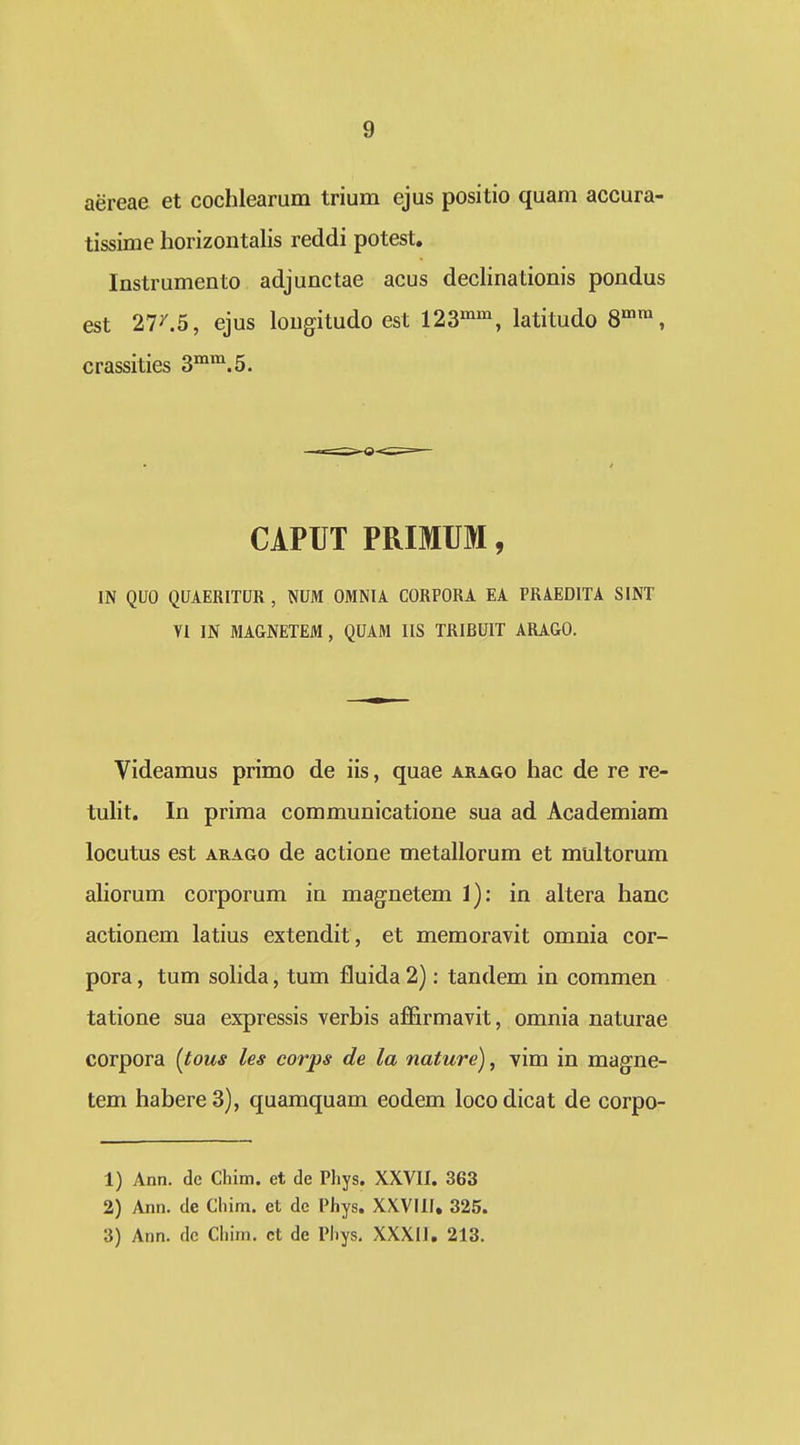 aereae et cochlearum trium ejus positio quam accura- tissime horizontalis reddi potest. Instrumento adjunctae acus declinationis pondus est 27^5, ejus lougitudo est 123^^^, latitudo 8™, crassities ^^^.5. CiPUT PRIMUM, IN QUO QUAERITUR , NUM OMNIA CORPORA EA PRAEDITA SINT VI IN MAGNETEM, QUAM IIS TRIBUIT ARAGO, Videamus primo de iis, quae arago hac de re re- tulit. In priraa communicatione sua ad Academiam locutus est ARAGO de actione metallorum et multorum aliorum corporum in magnetem 1): in altera hanc actionem latius extendit, et memoravit omnia cor- pora, tum soHda, tum fluida 2): tandem in commen tatione sua expressis verbis affirmavit, omnia naturae corpora (tous les coiys de la nature), vim in magne- tem habereS), quamquam eodem locodicat de corpo- 1) Ann. dc Chim. et de Phys. XXVII. 363 2) Ann. de Chim. et de Phys. XXVHI, 325. 3) Ann. dc Chim. ct de Pliys. XXXIJ, 213.