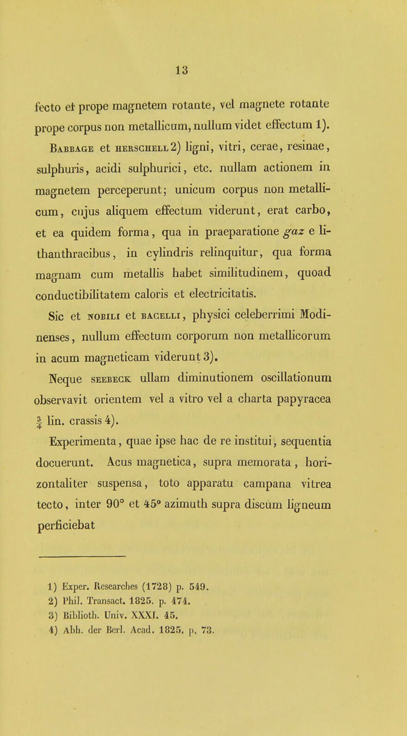 lecto etprope magnetem rotaate, vel magnete rotante prope corpus non metallicam,nullum videt effectum 1). Babeage et hersghell2) %ni, vitri, cerae, resinae, sulphuris, acidi sulphurici, etc. nullam actionem in magnetem perceperunt; unicum corpus non metalli- cum, cujus aliquem effectum viderunt, erat carbo, et ea quidem forma, qua in praeparatione gaz e li- thanthracihus, in cylindris relinquitur, qua forma magnam cum metallis habet simihtudinem, quoad conductibilitatem caloris et electricitatis. Sic et NOBiLi et bacelli, physici celeberrimi Modi- nenses, nuUum effectum corporum non metallicorum in acum magneticam videruntS). Neque seebegk uUam diminutionem oscillationum observavit orientem vel a vitro vel a charta papyracea I lin. crassis 4). Experimenta, quae ipse hac de re institui, sequentia docuerunt. Acus magnetica, supra memorata , hori- zontaUter suspensa, toto apparatu campana vitrea tecto, inter 90° et 45° azimuth supra discum ligneum perficiebat 1) Exper. Researches (1728) p. 549. 2) rhi]. Transact. 1825. p. d74. 3) ]Jil)lioth. Univ. XXXI. 45. 4) Ahli. (lcr Bcil. Acad. 1825. j). 73.