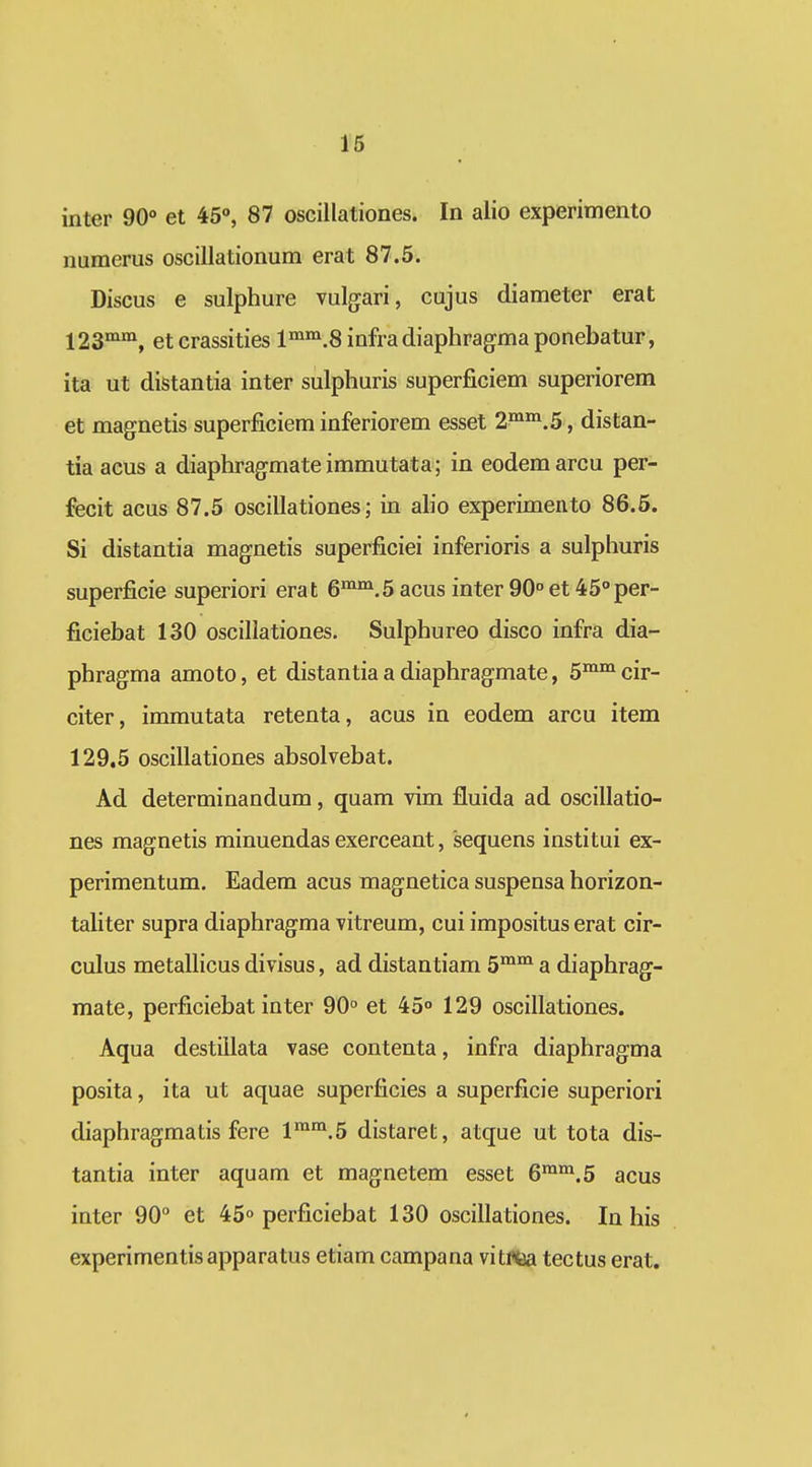 inter 90» et 45, 87 oscillationes. In alio experimento numerus oscillationum erat 87.5. Discus e sulphure vulgari, cujus diameter erat 123°^°^, etcrassities l^^^i.^infradiaphragmaponebatur, ita ut distantia inter sulphuris superficiem superiorem et magnetis superficiem inferiorem esset 2^^.5, distan- tia acus a diaphragmate immutata; in eodem arcu per- fecit acus 87.5 oscillationes; in ah'o experimento 86.5. Si distantia magnetis superficiei inferioris a sulphuris superficie superiori erat 6^^.5 acus inter 90° et 45°per- ficiebat 130 oscillationes. Sulphureo disco infra dia- phragma amoto, et distantia a diaphrag-mate, 5^^ cir- citer, immutata retenta, acus in eodem arcu item 129.5 oscillationes absolvebat. Ad determinandum, quam vim fluida ad oscillatio- nes magnetis minuendas exerceant, sequens institui ex- perimentum. Eadem acus magnetica suspensa horizon- tahter supra diaphragma vitreum, cui impositus erat cir- culus metaUicus divisus, ad distantiam 5™°^ a diaphrag- mate, perficiebat inter 90° et 45° 129 oscillationes. Aqua destillata vase contenta, infra diaphragma posita, ita ut aquae superficies a superficie superiori diaphragmatis fere 1*™.5 distaret, atque ut tota dis- tantia inter aquam et magnetem esset 6^*.5 acus inter 90 et 45° perficiebat 130 oscillationes. In his experimentisapparatus etiam campana vitma tectus erat.