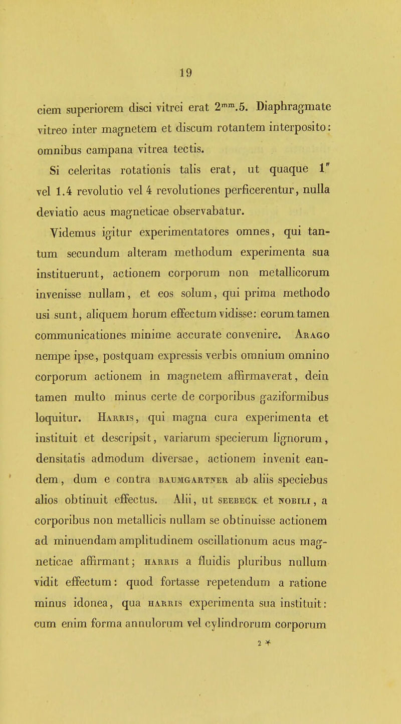 ciem superiorem disci vitrei erat 2'».5. Diaphragmate vitreo inter magnetera et discum rotantem interposito: omnibus campana vitrea tectis. Si celeritas rotationis talis erat, ut quaque 1 vel 1.4 revolutio vel 4 revolutiones perficerentur, nuila deviatio acus magneticae observabatur. Videmus igitur experimentatores omnes, qui tan- tum secundum alteram methodum experimenta sua instituerunt, actionem corporum non metallicorum invenisse nullam, et eos solum, qui prima methodo usi sunt, aliquem horum effectum vidisse: eorumtamen communicationes minime accurate convenire. Arago nempe ipse, postquam expressis verbis omnium omnino corporum actionem in magnetem afBrmaverat, dein tamen multo minus certe de corporibus gaziformibus loquitur. Harris, qui magna cura experimenta et instituit et descripsit, variarum specierum hgnorum, densitatis admodum diversae, actionem invenit ean- dem, dum e contra BAUMGART]yER ab aliis speciebus alios obtinuit effectus. AHi, ut seebegk et nobili , a corporibus non metaUicis nuUam se obtinuisse actionem ad minuendam amphtudinem oscillationum acus mag- neticae affirmant; harris a fluidis pluribus nullum vidit effectum: quod fortasse repetendum a ratione minus idonea, qua harris experimenta sua instituit: cum enim forma annulorum vel cyhndrorum corporum 2 ^