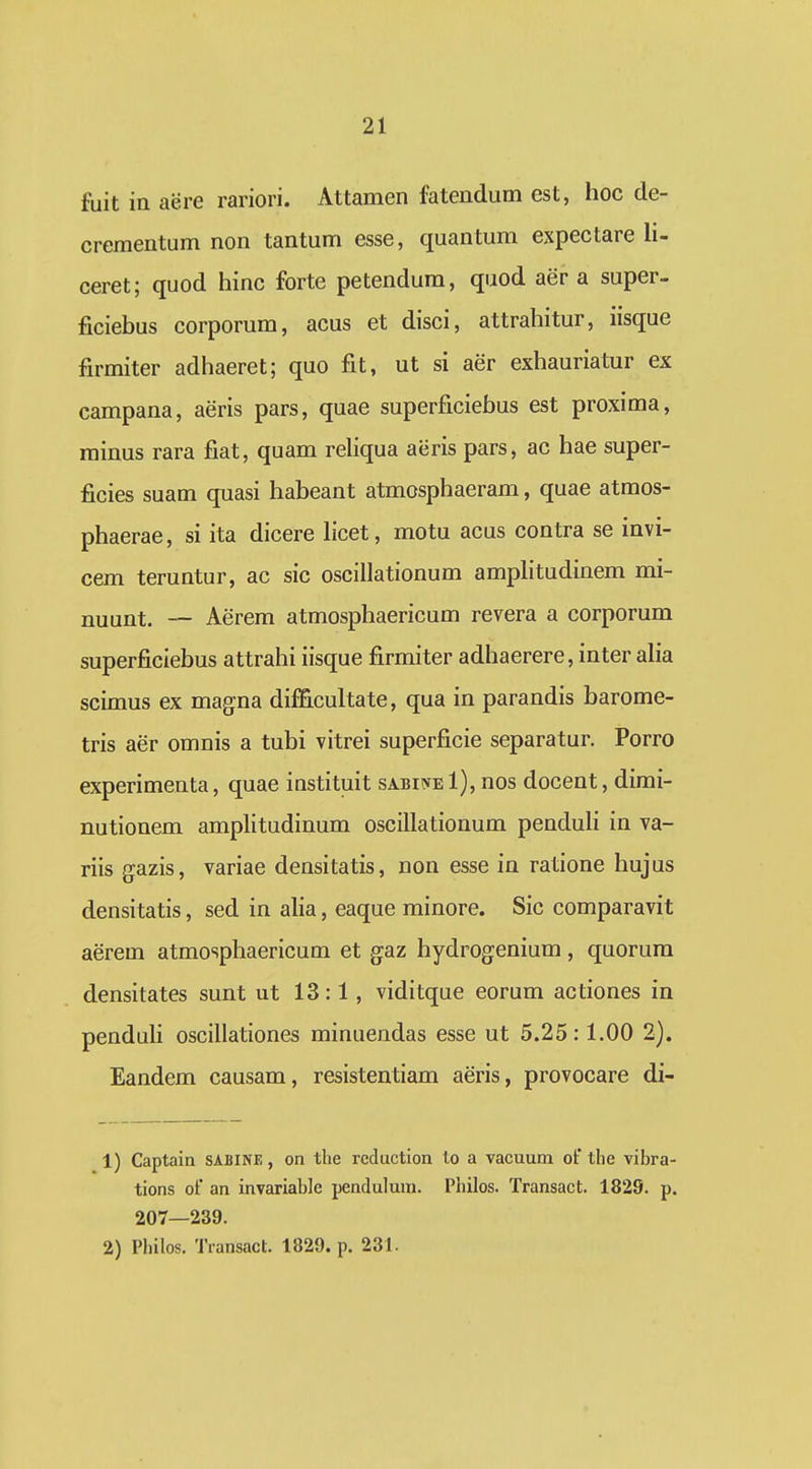 fuit in aere rariori. Attamen fatendum est, hoc de- crementum non tantum esse, quantum expectare li- ceret; quod hinc forte petendum, quod aer a super- ficiebus corporum, acus et disci, attrahitur, iisque firmiter adhaeret; quo fit, ut si aer exhauriatur ex campana, aeris pars, quae superficiebus est proxima, minus rara fiat, quam rehqua aeris pars, ac hae super- ficies suam quasi habeant atmosphaeram, quae atmos- phaerae, si ita dicere hcet, motu acus contra se invi- cem teruntur, ac sic oscillationum amphtudinem mi- nuunt. — Aerem atmosphaericum revera a corporum superficiebus attrahi iisque firmiter adhaerere, inter aha scimus ex magna difB.cultate, qua in parandis barome- tris aer omnis a tuhi vitrei superficie separatur. Porro experimenta, quae instituit sabiiveI), nos docent, dimi- nutionem amphtudinum oscillationum penduh in va- riis gazis, variae densitatis, non esse in ratione hujus densitatis, sed in aha, eaque minore. Sic comparavit aerem atmosphaericum et gaz hydrogenium, quorum densitates sunt ut 13:1, viditque eorum actiones in penduh oscillationes minuendas esse ut 5.25:1.00 2). Eandem causam, resistentiam aeris, provocare di- 1) Captain SABINE, on the reduction to a vacuum of the vibra- tions of an invariabic pendulum. Philos. Transact. 182S. p. 207—239. 2) Philos. Tiansact. 1829. p. 231.