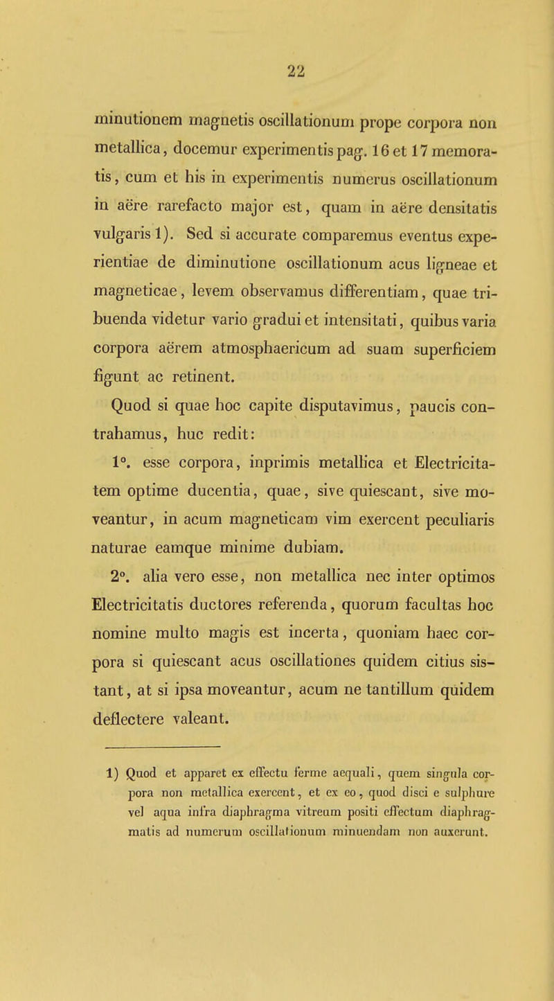 minutionem magnetis oscillationum prope corpora non metallica, docemur experimentis pag^. 16et 17memora- tis, cum et his in experimentis numerus oscillationum in aere rarefacto major est, quam in aere densitatis vulgaris 1). Sed si accurate comparemus eventus expe- rientiae de diminutione oscillationum acus li^neae et magneticae, levem observamus differentiam, quae tri- buenda videtur vario gradui et intensitati, quibus varia corpora aerem atmosphaericum ad suam superficiem figunt ac retinent. Quod si quae hoc capite disputavimus, paucis con- trahamus, huc redit: 1°. esse corpora, inprimis metalHca et Electricita- tem optime ducentia, quae, sive quiescant, sive mo- veantur, in acum magneticam vim exercent peculiaris naturae eamque minime dubiam. 2°. alia vero esse, non metallica nec inter optimos Electricitatis ductores referenda, quorum facultas hoc nomine multo magis est incerta, quoniam haec cor- pora si quiescant acus oscillationes quidem citius sis- tant, at si ipsa moveantur, acum ne tantillum quidem deflectere valeant. 1) Quod et apparct ex effectu ferme aequali, quem sing^iila cor- pora non metallica exercent, et ex eo, quod disci e sulphui-e vel aqua inlra diaphrafrma vitreum positi cffectum diaplirag-- malis ad numerum oscillationum minuendam non auxerunt.