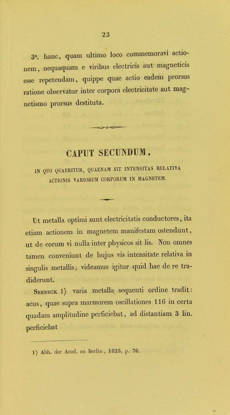3°. hanc, quam ultimo loco commemoravi actio- nem, nequaquam e viribus electricis aut magneticis esse repetendam, quippe quae actio eadem prorsus ratione observatur inter corpora electricitate aut mag- netismo prorsus destituta. CiPIJT SECUNDUM, IN QUO QUAERITUR, QUAEN4M SIT INTENSITAS RELATIVA ACTIONIS VARIORUM CORPORUM IN MAGNETEM. Ut metalla optimi sunt electricitatis conductores, ita etiam actionem in magnetem manifestam ostendunt, ut de eorum vi nuUa inter physicos sit lis. Non omnes tamen conveniunt de hujus vis intensitate relativa in singuhs metallis; videamus igitur quid hae de re tra- diderunt. Seebeck 1) varia metalla sequenti ordine tradit: acus, quae supra marmorem oscillationes 116 in certa quadam amplitudine perficiebat, ad distantiam 3 lin. perficiebat 1) Abh. der Acad. lu Bcrlin, 1825, p. 76.