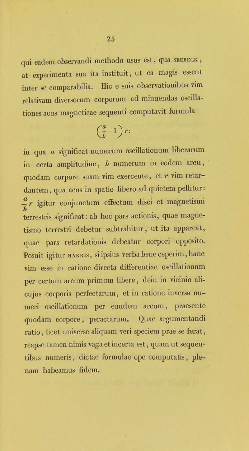 qui eadem observandi methodo usus est, qua seebegk , at experimenta sua ita instituit, ut ea magis essent inter se comparabilia. Hic e suis observationibus vim relativam diversorum corporum ad minuendas oscilla- tiones acus magneticae sequenti computavit formula in qua a significat numerum oscillationum liberarum in certa amplitudine, h numerum in eodem arcu, quodam corpore suam vim exercente, et r vim retar- dantem, qua acus in spatio libero ad quietem pellitur: igitur conjunctum effectum disci et magnetismi terrestris significat: ab hoc pars actionis, quae magne- tismo terrestri debetur subtrahitur, ut ita appareat, quae pars retardationis debeatur corpori opposito. Posuit igitur harris, siipsius verba bene ceperim, hanc vim esse in ratione directa differentiae oscillationum per certum arcum primum hbere, dein in vicinio ali- cujus corporis perfectarum, et in ratione inversa nu- meri oscillationum per eundem arcum, praesente quodam corpore, peractarum. Quae argumentandi ratio, licet universe aliquam veri speciem prae se ferat, reapse tamen nimis vaga et incerta est, quam ut sequen- tibus numeris, dictae formulae ope computatis, ple- nam habeamus fidem.