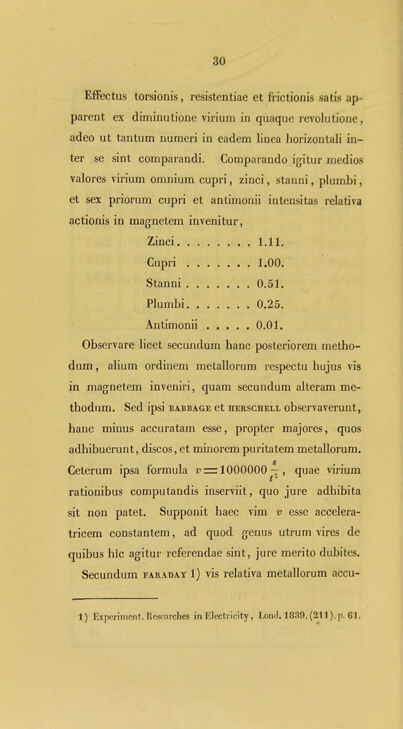 Effectus torsionis, resistentiae et frictionis satis ap- parent ex diminutione virium in quaque revolutione, adeo ut tantum numeri in eadem linea horizontali in- ter se sint comparandi. Comparando igitur medios valores virium omnium cupri, zinci, stanni, plumbi, et sex priorum cupri et antimonii intensitas relativa actionis in magnetem invenitur, . . 1.11. Cupri . . 1.00. Stanni . . 0.51. Plumbi. . . . . . . 0.25. Antimonii . . , . . 0.01. Observare licet secundum hanc posteriorem metho- dum, alium ordinem metallorum respectu hujus vis in mag-netem inveniri, quam secundum alteram me- thodum. Sed ipsi eabbage et hersghell observaverunt, hanc minus accuratam esse, propter majores, quos adhibuerunt, discos, et minorem puritatem metallorum. Ceterum ipsa formula = 1000000 — , quae virium rationibus computandis inserviit, quo jure adhibita sit non patet. Supponit haec vim v esse accelera- tricem constantem, ad quod genus utrum vires de quibus hic ag-itur referendae sint, jure merito dubites. Secundum faraday 1) vis relativa metallorum accu- 1) Expcrimcnl. Rcsrnrches in Eleclricity, Lond. 1839. (211).p. 61.