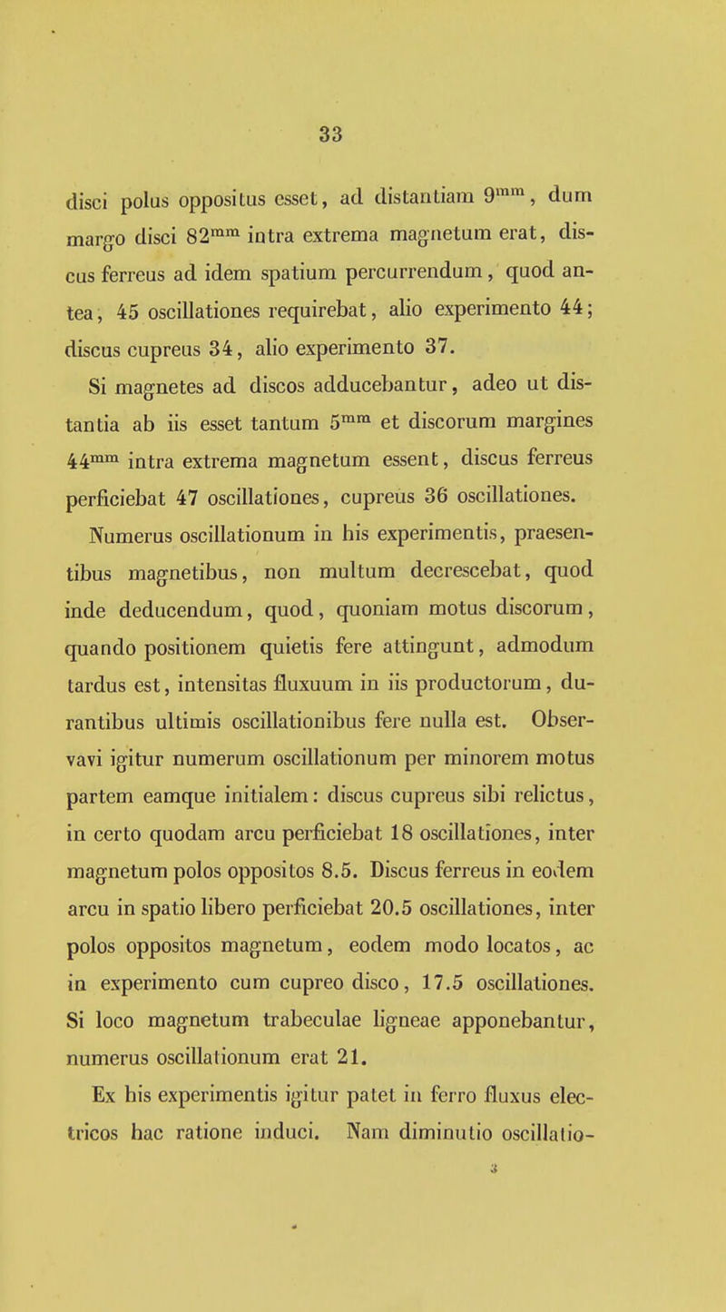 disci polus oppositus esset, ad distantiam 9™™, dum margo disci 82^^ intra extrema magnetum erat, dis- cus ferreus ad idem spatium percurrendum, quod an- tea, 45 oscillationes requirebat, alio experimento 44; discus cupreus 34, alio experimento 37. Si magnetes ad discos adducebantur, adeo ut dis- tantia ab iis esset tantum 5™^ et discorum margines 44mm extrema magnetum essent, discus ferreus perficiebat 47 oscillationes, cupreus 36 oscillationes. Numerus oscillationum in his experimentis, praesen- tibus magnetibus, non multum decrescebat, quod inde deducendum, quod, quoniam motus discorum, quando positionem quietis fere attingunt, admodum tardus est, intensitas fluxuum in iis productorum, du- rantibus ultimis oscillationibus fere nuUa est, Obser- vavi igitur numerum oscillationum per minorem motus partem eamque initialem: discus cupreus sibi relictus, in certo quodam arcu perficiebat 18 oscillationes, inter magnetum polos oppositos 8.5. Discus ferreus in eoviem arcu in spatio libero perficiebat 20.5 oscillationes, inter polos oppositos magnetum, eodem modo locatos, ac ia experimento cum cupreodisco, 17.5 oscillationes. Si loco magnetum trabeculae ligneae apponebantur, numerus oscillalionum erat 21. Ex his experimentis igitur patet in ferro fluxus elec- tricos hac ratione induci. Nara diminutio oscillatio-