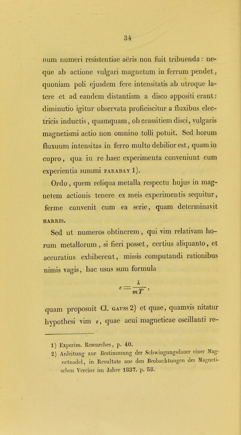 iium numeri resistentiae aeris non fuit tribuenda: ne- que ab actione vulgari magnetum in ferrum pendet, quoniam poli ejusdem fere intensitatis ab utroque la- tere et ad eandem distantiam a disco appositi crant: diminutio igitur observata proficiscitur a fluxibus elec- tricis inductis, quamquam, obcrassitiem disci, vulgaris magnetismi actio non omnino tolli potuit. Sed horum fluxuum intensitas in ferro multo debilior est, quamin cupro, qua in re haec experimenta conveniunt cum experientia summi faradayI). Ordo, quem rehqua metalla respectu hujus in mag- netem actionis tenere ex meis experimentis sequitur, ferme convenit cum ea serie, quam determinavit HARRIS. Sed ut numeros obtinerem, qui vim relativam ho- rum metaliorum, si fieri posset, certius aliquanto, et accuratius exhiberent, missis computandi rationibus nimis vagis, hac usus sum formula — _L_ quam proposuit 01. gattss2) et quae, quamvis nitatur hypothesi vim f, quae acui magneticae oscillanti re- 1) Experim. Researchcs, p. 40. 2) Anleitung zur Bestimmung der SchwiDgungsdauer einer Mag- netnadcl, in Resultatc aus den Bcobachtungcn dcs Magneli- sclicn Vcrcins ini Jahrc 1837. p. 58.