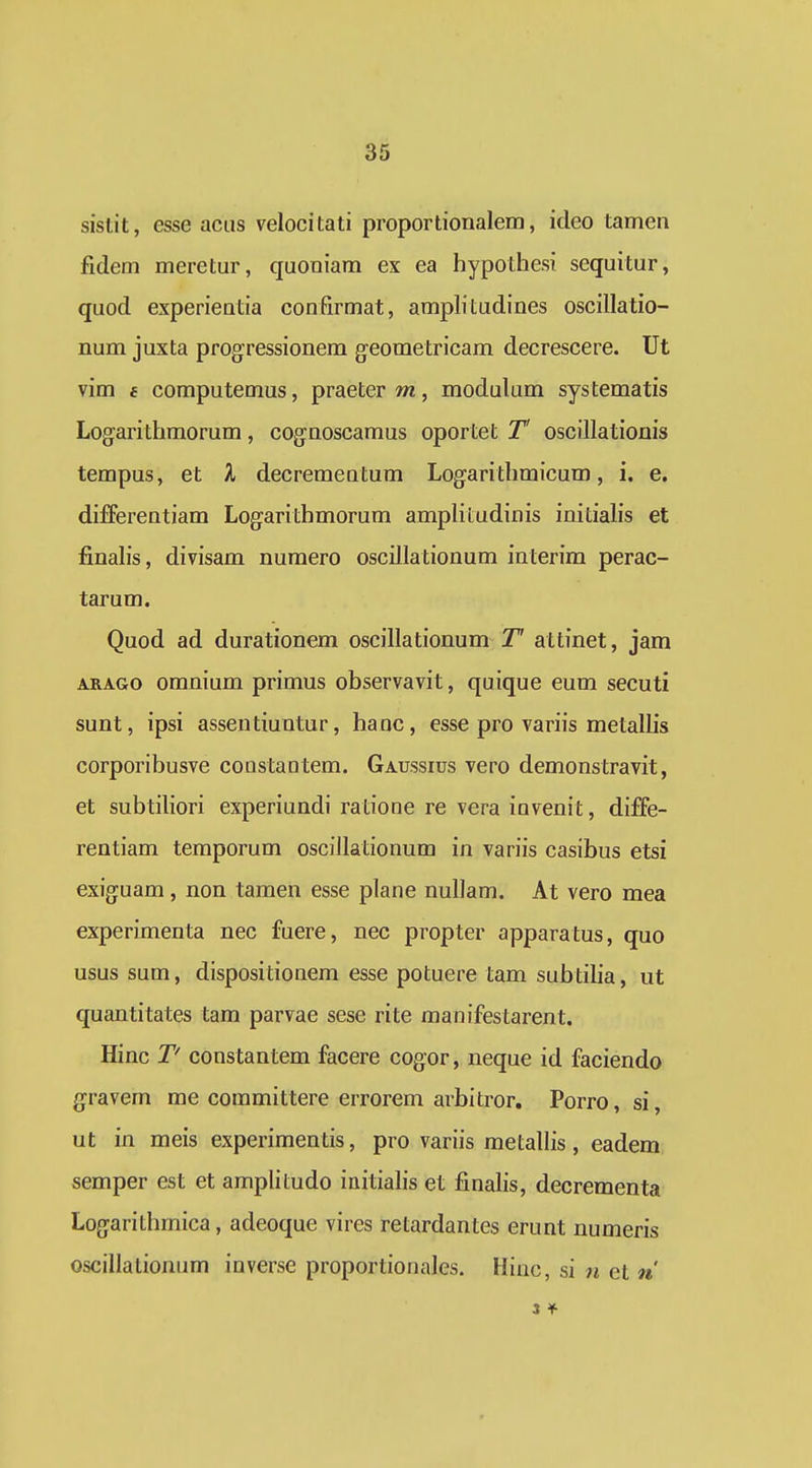 sislit, esse acus velocitati proportionalem, ideo tamen fidem meretur, quoniam ex ea hypothesi sequitur, quod experientia confirmat, ampbtudines oscillatio- num juxta progressionem g-eometricam decrescere. Ut vim 6 computemus, praeter m, modulum systematis Logarithmorum, cognoscamus oportet T oscillationis tempus, et k decrementum Logarithmicum, i. e. differentiam Logarithmorum amplitudinis initialis et finahs, divisam numero oscillationum interim perac- tarum. Quod ad durationem oscillationum T attinet, jam ARAGo omnium primus observavit, quique eum secuti sunt, ipsi assentiuntur, haoc, esse pro variis metalhs corporibusve constaQtem. Gaussius vero demonstravit, et subtihori experiundi ratione re vera invenit, diffe- rentiam temporum oscillationum in variis casibus etsi exiguam, non tamen esse plane nulJam. At vero mea experimenta nec fuere, nec propter apparatus, quo usus sum, dispositionem esse potuere tam subtiha, ut quantitates tam parvae sese rite manifestarent. Hinc T' constantem facere cogor, neque id faciendo gravem me committere errorem arbitror, Porro, si, ut in meis experimentis, pro variis metalhs, eadem semper est et amplitudo initiahs et finahs, decrementa Logarithmica, adeoque vires retardantes erunt numeris oscillalionum inverse proportionales. Hiuc, si n et n 3 *