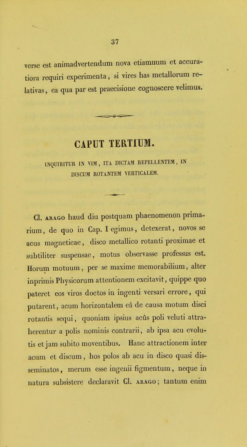 verse est animadverteadum nova etiamnum et accura- tiora requiri experimenta, si vires has metallorum re- lativas, ea qua par est praecisione cognoscere velimus. CAPUT TERTIUM. INQUIRITUR IN VIM, ITA DICTIM REPELLENTEM, IN DISCUM ROTANTEM VERTICALEM. Cl. ARAGO haud diu postquam phaenomenon prima- rium, de quo in Gap. legimus, detexerat, novos se acus magneticae, disco metallico rotanti proximae et subtiliter suspensae, motus observasse professus est. Horum motuum, per se maxime memorabiiium, alter inprimis Physicorum attentionem excitavit, quippe quo pateret eos viros doctos in ingenti versari errore, qui putarent, acum horizontalem ea de causa motum disci rotantis sequi, quoniam ipsius acus poli veluti attra- herentur a polis nominis contrarii, ab ipsa acu evolu- tis et jam subito moventibus. Hanc attractionem inter acum et discum, hos polos ab acu in disco quasi dis- seminatos, merum esse ingenii figmentum, neque in natura subsistere declaravit Cl. arago; tantum enim