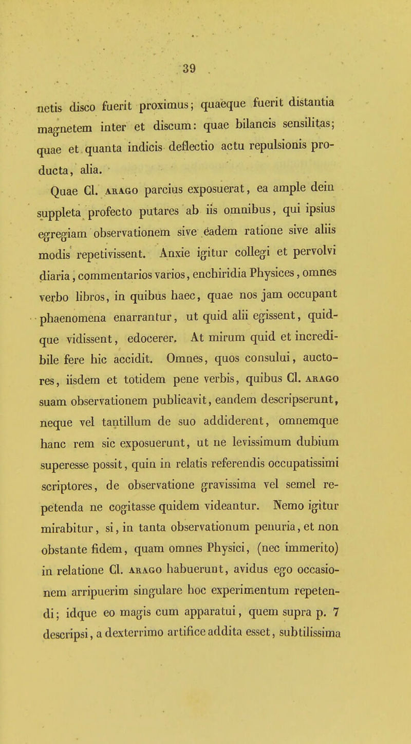 iietis disco fuerit proximus; quaeque fuerit distantia magnetem inter et discum: quae bilancis sensilitas; quae et quanta indicis deflectio actu repulsionis pro- ducta, alia. Quae Cl. arago parcius exposuerat, ea ample dein suppleta profecto putares ab iis omnibus, qui ipsius egregiam observationem sive eadem ratione sive aliis modis repetivissent. Anxie igitur coUegi et pervolvi diaria, commentarios varios, enchiridia Physices, omnes verbo libros, in quibus haec, quae nos jam occupant •phaenomena enarrantur, ut quid alii egissent, quid- que vidissent, edocerer. At mirum quid et incredi- bile fere hic accidit. Omnes, quos consului, aucto- res, iisdem et totidem pene verbis, quibus Cl. arago suam observationem publicavit, eandem descripserunt, neque vel tantillum de suo addiderent, omnemque hanc rem sic exposuerunt, ut ue levissimum dubium superesse possit, quin in relatis referendis occupatissimi scriptores, de observatione gravissima vel semel re- petenda ne cogitasse quidem videantur. Nemo igitur mirabitur, si, in tanta observationum peuuria, et non obstante fidem, quam omnes Physici, (nec immerito) in relatione Cl. arago habuerunt, avidus ego occasio- nem arripuerim singulare hoc experimentum repeten- di; idque eo magis cum apparatui, quem supra p. 7 descripsi, a dexterrimo artificeaddita esset, subtilissima