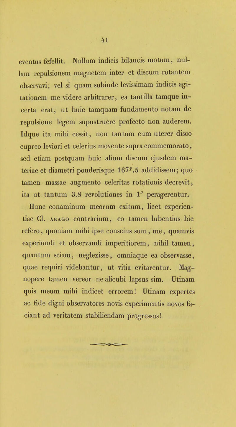 eventus fefellit. Nullum indicis bilancis motum, nul- lam repulsionem mag:netem inter et discum rotantem observavi; vel si quam subinde levissimam indicis agi- tationem me videre arbitrarer, ea tantilla tamque in- certa erat, ut huic tamquam fundamento notam de repulsione legem supustruere profecto non auderem. Idque ita mihi cessit, non tantum cum uterer disco cupreo leviori et celerius movente supra commemorato, sed etiam postquam huic alium discum ejusdem raa- teriae et diametri ponderisque 161^.5 addidissem; quo tamen massae augmento celeritas rotationis decrevit, ita ut tantum 3.8 revolutiones in 1 peragerentur. Hunc conaminum meorum exitum, licet experien- tiae Cl. ARAGo contrarium, eo tamen lubentius hic refero, quoniam mihi ipse conscius sum, me, quamvis experiundi et observandi imperitiorem, nihil tamen, quantum sciam, neglexisse, omniaque ea observasse, quae requiri videbantur, ut vitia evitarentur. Mag- nopere tamen vereor ne alicubi lapsus sim. Utinam quis meum mihi indicet errorem! Utinam expertes ac fide digoi observatores novis experimentis novos fa- ciant ad veritatem stabiliendam progressus!