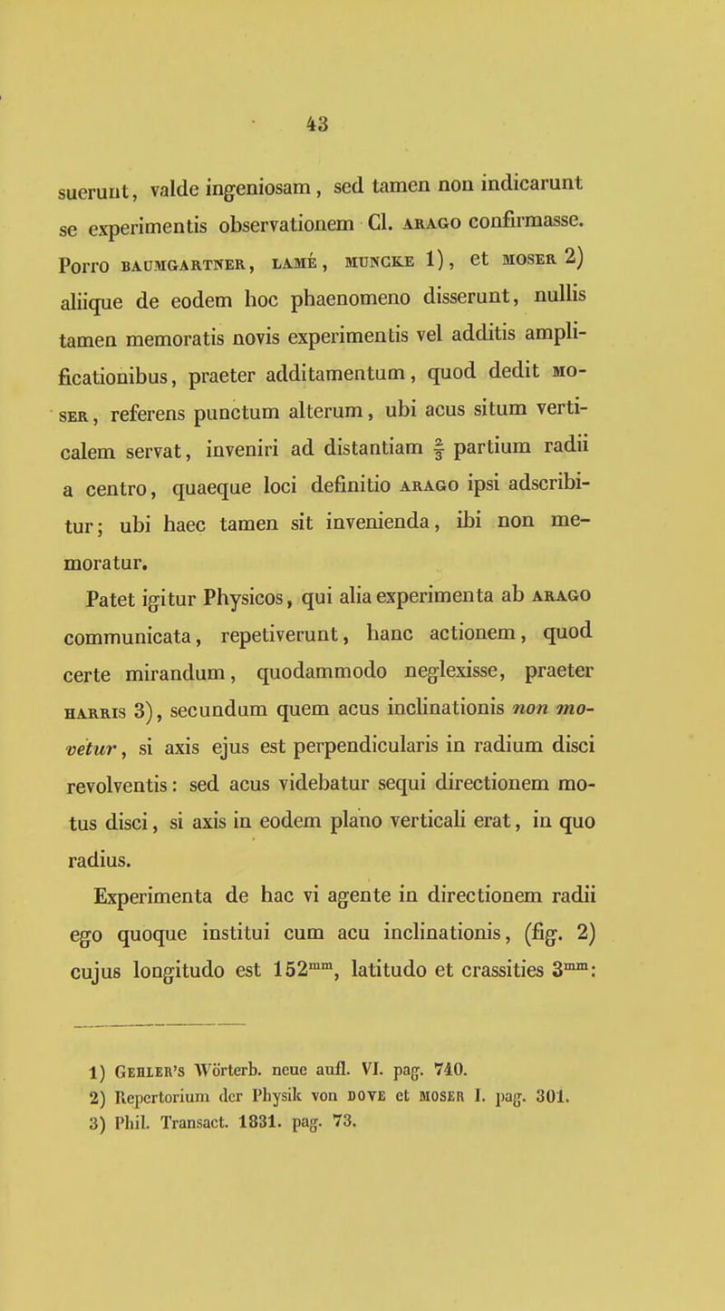 sueruut, valde ingeniosam, sed tamen non indicamnt se experimentis observationem Cl. arago confirmasse. PorrO BAUMGARTNER, LAME , MUNGKE 1), Ct MOSER 2) aliique de eodem hoc phaenomeno disserunt, nuUis tamen memoratis novis experimentis vel additis ampli- ficationibus, praeter additamentum, quod dedit mo- SER, referens punctum alterum, ubi acus situm verti- calem servat, inveniri ad distantiam | partium radii a centro, quaeque loci definitio arago ipsi adscribi- tur; ubi haec tamen sit invenienda, ibi non me- moratur, Patet igitur Physicos, qui alia experimenta ab arago communicata, repetiverunt, hanc actionem, quod certe mirandum, quodammodo neglexisse, praeter HARRis 3), secundum quem acus inclinationis non mo- vetur, si axis ejus est perpendicularis in radium disci revolventis: sed acus videbatur sequi directionem mo- tus disci, si axis in eodem plano verticali erat, in quo radius. Experimenta de hac vi agente in directionem radii ego quoque institui cum acu inclinationis, (fig. 2) cujus longitudo est 152°*, latitudo et crassities 3™™: 1) Gehler's Worterb. neue aufl. VI. pag. 740. 2) Repertorium dcr Physilt von DOVE et MOSER I. pag. 30l. 3) Phil. Transact. 1831. pag. 73.