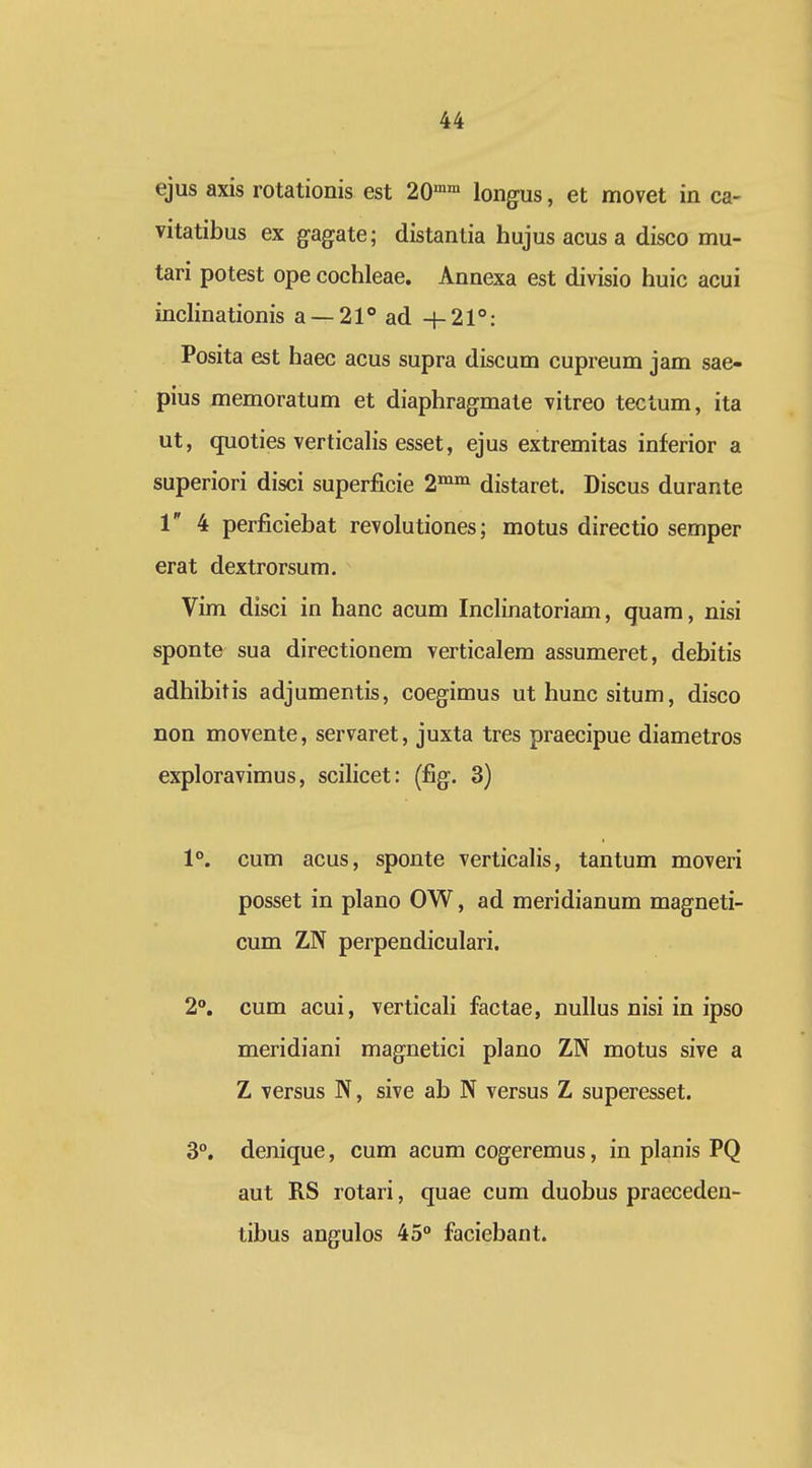 ejus axis rotationis est 20° longus, et movet in ca- vitatibus ex gagate; distantia hujus acus a disco mu- tari potest ope cochleae. Annexa est divisio huic acui inclinationis a —^l^ad + 21: Posita est haec acus supra discum cupreum jam sae- pius memoratum et diaphragmate vitreo tectum, ita ut, quoties verticalis esset, ejus extremitas inferior a superiori disci superficie distaret. Discus durante 1 4 perficiebat revolutiones; motus directio semper erat dextrorsum. Vim disci in hanc acum Inclinatoriam, quara, nisi sponte sua directionem verticalem assumeret, debitis adhibitis adjumentis, coegimus uthuncsitum, disco non movente, servaret, juxta tres praecipue diametros exploravimus, scilicet: (fig. 3) 1°. cum acus, sponte verticalis, tantum moveri posset in plano OW, ad meridianum magneti- cum ZN perpendiculari. 2. cum acui, verticali factae, nullus nisi in ipso meridiani magnetici plano ZN motus sive a Z versus N, sive ab N versus Z superesset. 3°. denique, cum acum cogeremus, in planis PQ aut RS rotari, quae cum duobus praeceden- tibus angulos 45° faciebant.