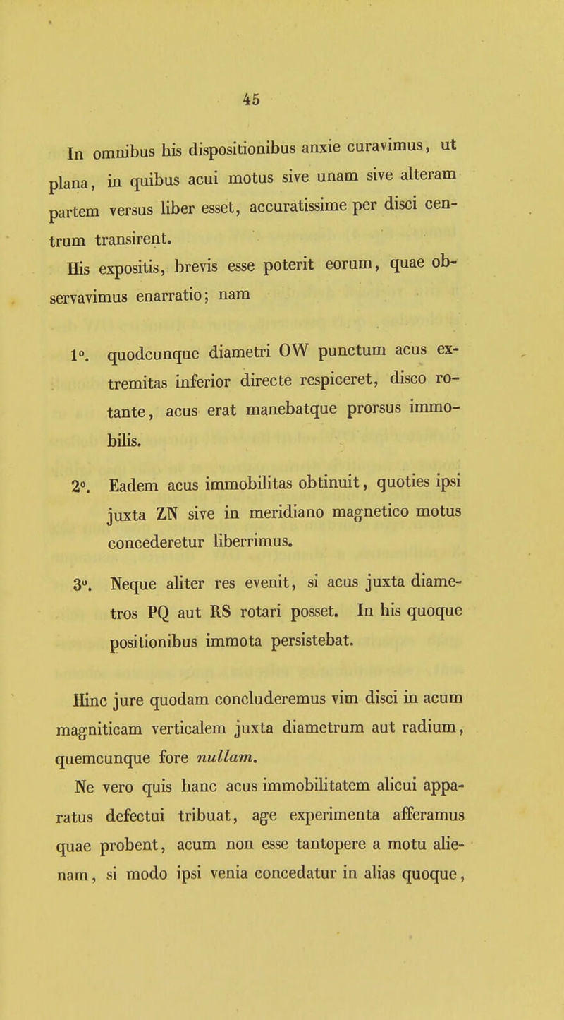 In omnibus his dispositionibus anxie curavimus, ut plana, in quibus acui motus sive unam sive alteram partem versus liber esset, accuratissime per disci cen- trum transirent. His expositis, brevis esse poterit eorum, quae ob- servavimus enarratio; nara 1°. quodcunque diametri OW punctum acus ex- tremitas inferior directe respiceret, disco ro- tante, acus erat manebatque prorsus immo- bilis. 20. Eadem acus immobilitas obtinuit, quoties ipsi juxta ZN sive in meridiano magnetico motus concederetur liberrimus. 3. Neque aliter res evenit, si acus juxta diame- tros PQ aut RS rotari posset. In his quoque posilionibus immota persistebat. Hinc jure quodam concluderemus vim disci in acum magniticam verticalem juxta diametrum aut radium, quemcunque fore nullam. Ne vero quis hanc acus immobilitatem alicui appa- ratus defectui tribuat, age experimenta afferamus quae probent, acum non esse tantopere a motu alie- nam, si modo ipsi venia concedatur in alias quoque,