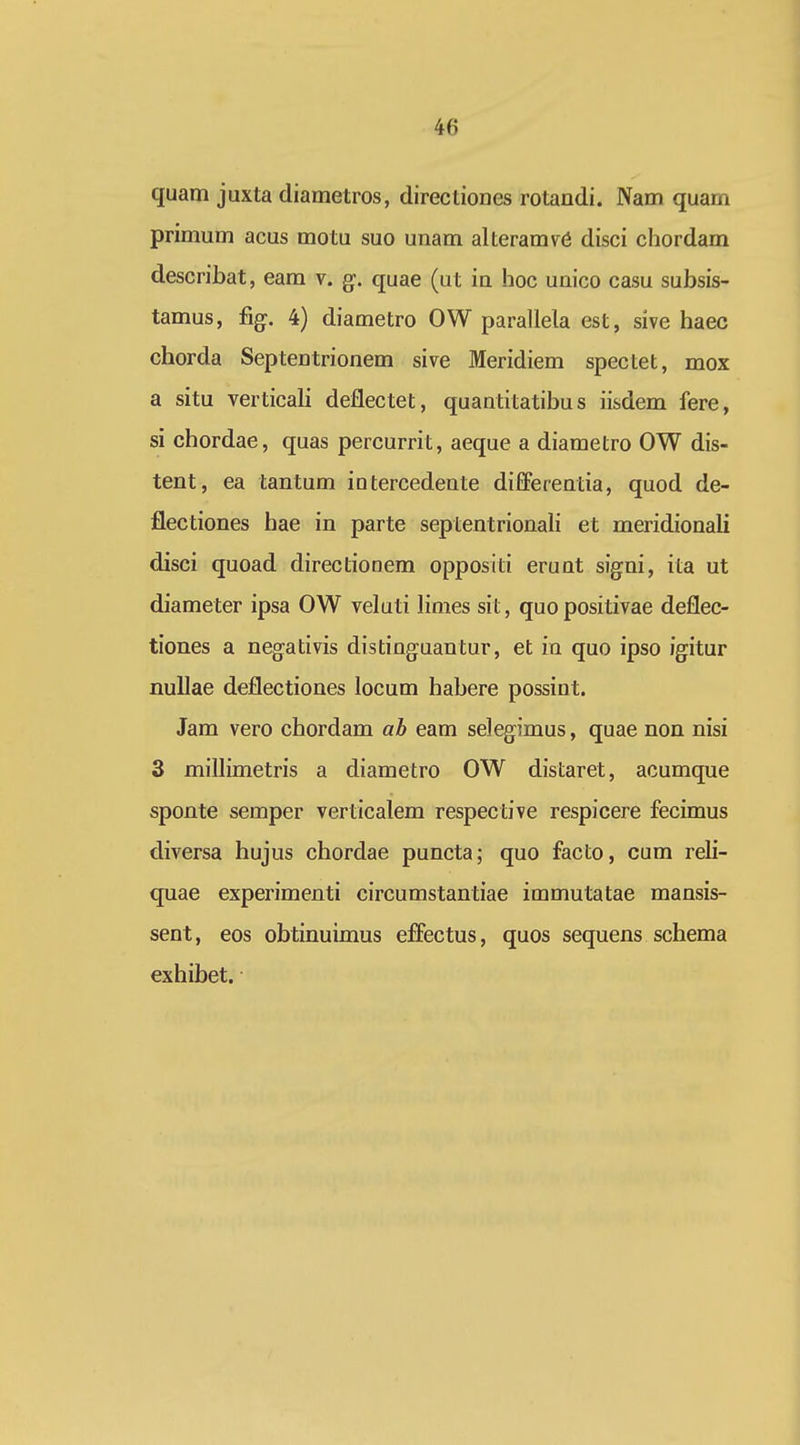 quam jaxta diametros, directioDes rotandi. Nam quarn primum acus motu suo unam alteram^a disci chordam describat, eam v. g. quae (ut in hoc unico casu subsis- tamus, %. 4) diametro OW parallela est, sive haec chorda Septentrionem sive Meridiem spectet, mox a situ verticali deflectet, quantitatibu s iisdem fere, si chordae, quas percurrit, aeque a diametro OW dis- tent, ea tantum intercedente differentia, quod de- flectiones hae in parte septentrionali et meridionali disci quoad directionem oppositi erunt signi, ita ut diameter ipsa OW veluti limes sit, quopositivae deflec- tiones a negativis distinguantur, et in quo ipso igitur nuUae deflectiones locum habere possint. Jam vero chordam ab eam selegimus, quae non nisi 3 millimetris a diametro OW distaret, acumque sponte semper verticalem respective respicere fecimus diversa hujus chordae puncta; quo facto, cum reli- quae experimenti circumstantiae immutatae mansis- sent, eos obtinuimus efliectus, quos sequens schema exhibet.