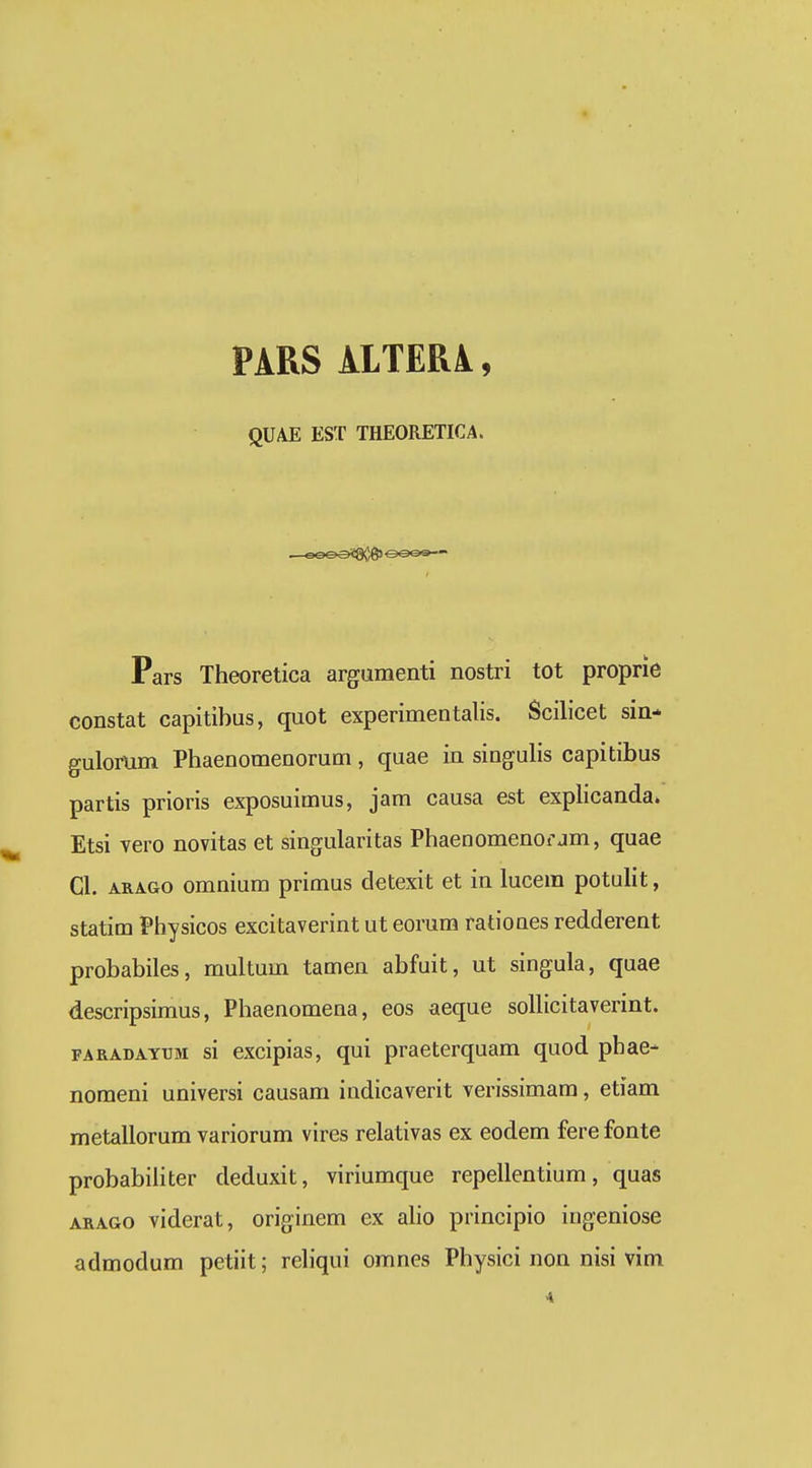 PARS ilTERi, QUAE EST THEORETICA. Pars Theoretica argumenti nostri tot proprie constat capitibus, quot experimentalis. Scilicet sin- gulorum Phaenomenorum, quae in singulis capitibus partis prioris exposuimus, jam causa est explicanda. Etsi vero novitas et singularitas Phaenomenorjm, quae Cl. ARAGo omnium primus cletexit et in lucem potulit, statim Physicos excitaverint ut eorum rationes redderent probabiles, multum tamen abfuit, ut singula, quae descripsimus, Phaenomena, eos aeque sollicitaverint. FARADAYUM si cxcipias, qui praeterquam quod phae- nomeni universi causam indicaverit verissimam, etiam metallorum variorum vires relativas ex eodem fere fonte probabihter deduxit, viriumque repellentium, quas ARAGO viderat, originem ex aho principio ingeniose admodum petiit; rehqui omnes Physici non nisi vim