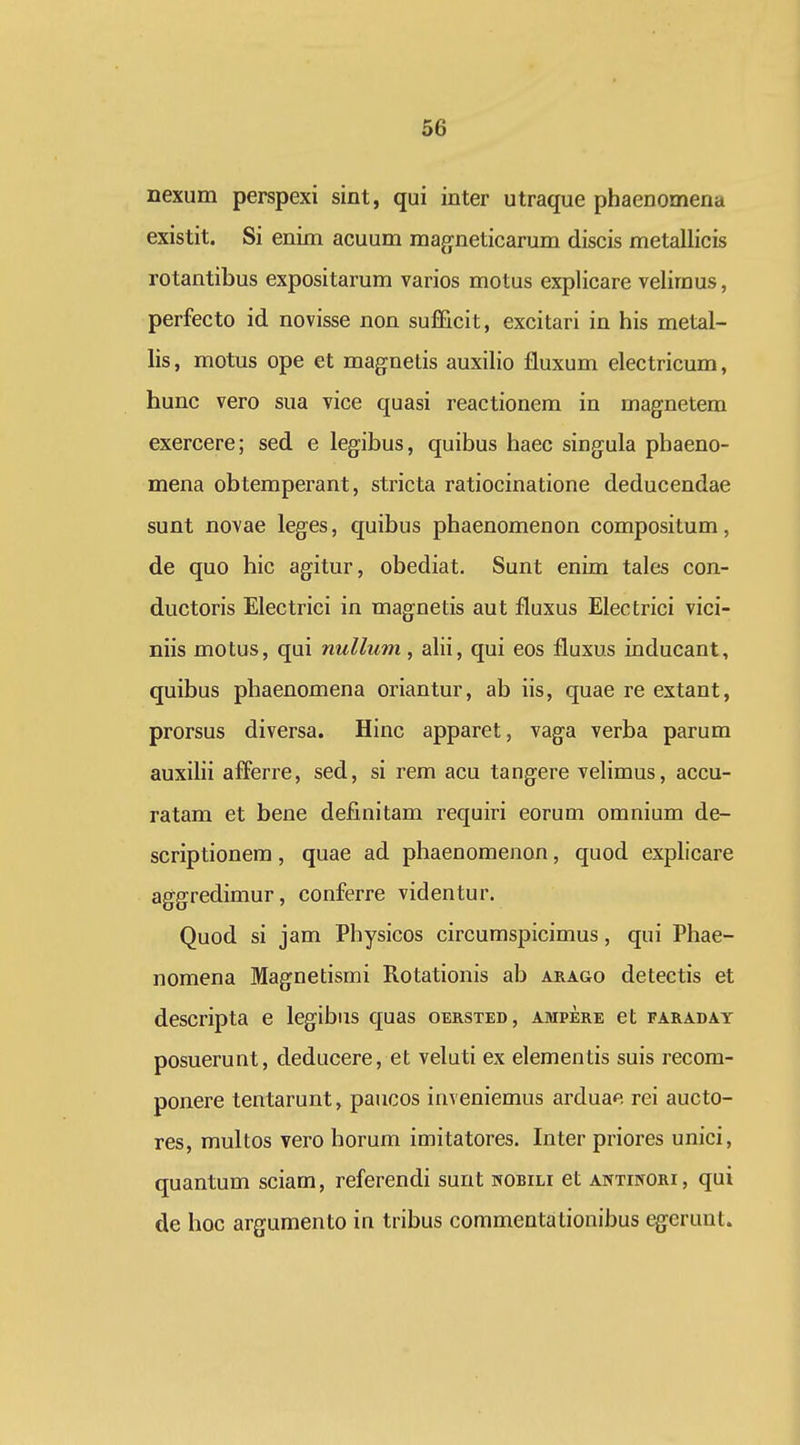 nexum perspexi sint, qui inter utraque phaenomena existit. Si enim acuum magneticarum discis metallicis rotantibus expositarum varios motus explicare velimus, perfecto id novisse non sufFicit, excitari in his metal- lis, motus ope et magnetis auxilio fluxum electricum, hunc vero sua vice quasi reactionem in magnetem exercere; sed e legibus, quibus haec singula phaeno- mena obtemperant, stricta ratiocinatione deducendae sunt novae leges, quibus phaenomenon compositum, de quo hic agitur, obediat. Sunt enim tales con- ductoris Electrici in magnetis aut fluxus Electrici vici- niis motus, qui nullum , alii, qui eos fluxus inducant, quibus phaenomena oriantur, ab iis, quae re extant, prorsus diversa. Hinc apparet, vaga verba parum auxilii afferre, sed, si rem acu tangere velimus, accu- ratam et bene definitam requiri eorum omnium de- scriptionem, quae ad phaenomenon, quod explicare aggredimur, conferre videntur. Quod si jam Physicos circumspicimus, qui Phae- nomena Magnetismi Rotationis ab arago detectis et descripta e legibus quas oersted, ampere et faraday posuerunt, deducere, et veluti ex elementis suis recom- ponere tentarunt, paucos im eniemus arduae rei aucto- res, multos vero horum imitatores. Inter priores unici, quantum sciam, referendi sunt wobili et antinori, qui de hoc argumento in tribus commentalionibus egeruut.