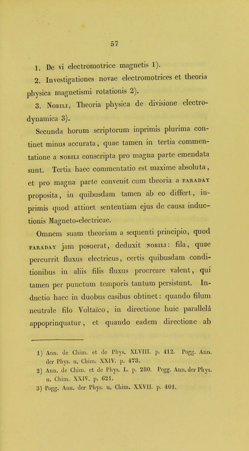 1. De vi electromotrice magnetis 1). 2. Investigationes novae electromotrices et theoria physica magnetismi rotationis 2). 3. NoBiLi, Theoria physica de divisione electro- dynamica 3). Secunda horum scriptorum inprimis plurima con- tinet minus accurata, quae tamen in tertia commen- tatione a nobili conscripta pro magna parte emendata sunt. Tertia haec commentatio est maxime absoluta, et pro magna parle convenit cum theoria a faradat proposita, in quibusdam tamen ab eo differt, in- primis quod attinet sententiam ejus de causa induc- tionis Magneto-electricae. Omnem suam theoriam a sequenti principio, quod FARADAY jam posucrat, deduxit nobili: fila, quae percurrit fluxus electricus, certis quihusdam condi- tionibus in ahis fdis fluxus procreare valent, qui tamen per punctum temporis tantum persistunt. In- ductio haec in duobus casibus obtinet: quando filum neutrale filo Voltaico, in directione huic parallela appoprinquatur, et quando eadem directione ab 1) Ann. de Chim. et de Phys. XLVIII. p. 412. Pogfg. Ann. dcr Phys. u. Chira. XXIV. p. 473. 2) Ann. de Chim. et de Phys. L. p. 280. Pog^g. Ann.derPhys. u. Chim. XXIV. p. 621. 3) Po{jg. Ann. dcr Pliys. u. Chim. XXVII. p. 401.