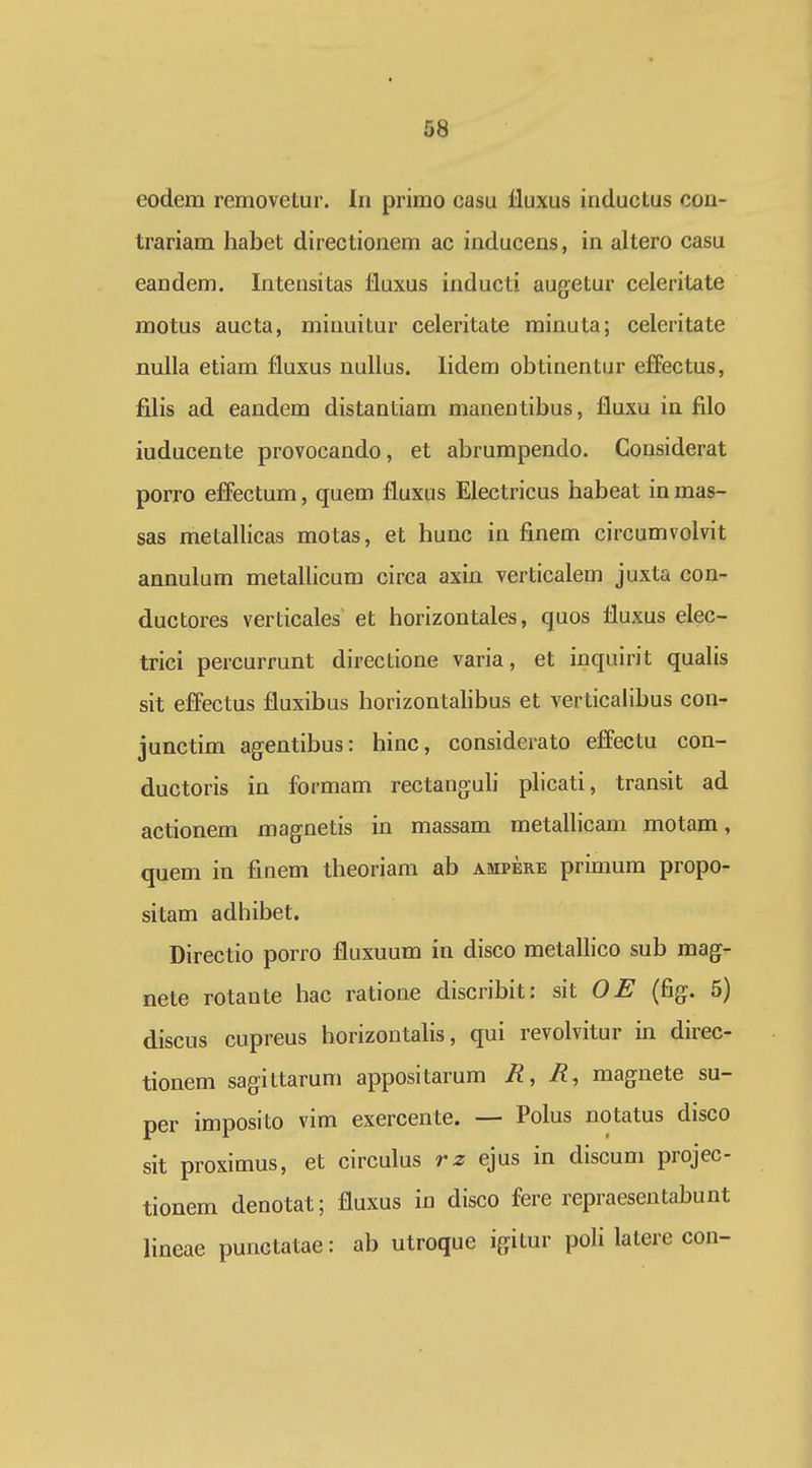 eodem removetur. In primo casu lluxus inductus cou- trariam habet directionem ac inducens, in altero casu eandem. Intensitas lluxus inducti augetur celeritate motus aucta, minuitur celeritate minuta; celeritate nulla etiam fluxus nullus. lidem obtinentur efFectus, filis ad eandem distantiam manentibus, fluxu in filo iuducente provocando, et abrumpendo. Considerat porro effectum, quem fluxus Electricus habeat in mas- sas metallicas motas, et hunc in finem circumvolvit annulum metallicum circa axin verticalem juxta con- ductores verticales' et horizontales, quos fluxus elec- trici percurrunt directione varia, et inquirit qualis sit effectus fluxibus horizontahbus et verticalibus con- junctim agentibus: hinc, considerato effectu con- ductoris in formam rectanguli plicati, transit ad actionem magnetis in massam metallicam motam, quem in finem theoriam ab ampere primum propo- sitam adhibet. Directio porro fluxuum in disco metallico sub mag- nete rotante hac ratione discribit: sit OE (fig. 5) discus cupreus horizontahs, qui revolvitur in direc- tionem sagittarum appositarum R, magnete su- per imposito vim exercente. — Polus notatus disco sit proximus, et circulus rz ejus in discum projec- tionem denotat; fluxus in disco fere repraesentabunt lineae punctatae: ab utroque igitur poH latere con-
