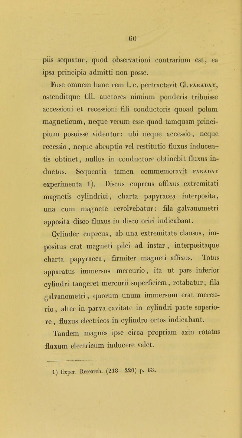 piis sequatur, quod observationi contrarium est, ea ipsa principia admitti non posse. Fuse omnem hanc rem 1. c. pertractavit Cl. faraday, ostenditque Cll. auctores nimium ponderis tribuisse accessioni et recessioni fili conductoris quoad polum magneticum, neque verum esse quod tamquam princi- pium posuisse videntur: ubi neque accessio, neque recessio, neque abruptio vel restitutio fluxus inducen- tis obtinet, nullus in conductore obtinebit fluxus in- ductus. Sequentia tamen commemoravit faraday experimenta 1). Discus cupreus affixus extremitati magnetis cylindrici, charta papyracea interposita, una cum magnete revolvebatur: fila galvanometri apposita disco fluxus in disco oriri indicabant. Cylinder cupreus, ab una extremitate clausus, im- positus erat magneti pilei ad instar, interpositaque charta papyracea, firmiter magneti aflixus. Totus apparatus immersus mercurio, ita ut pars inferior cylindri tangeret mercurii superficiem, rotabatur; fila galvanometri, quorum unum immersum erat mercu- rio, alter in parva cavitate in cyhndri pacte superio- re, fluxus electricos in cyhndro ortos indicabant. Tandem magnes ipse circa propriam axin rotatus fluxum electricum inducere valet. 1) Exper. llesearcb. (218—220) p. 63.