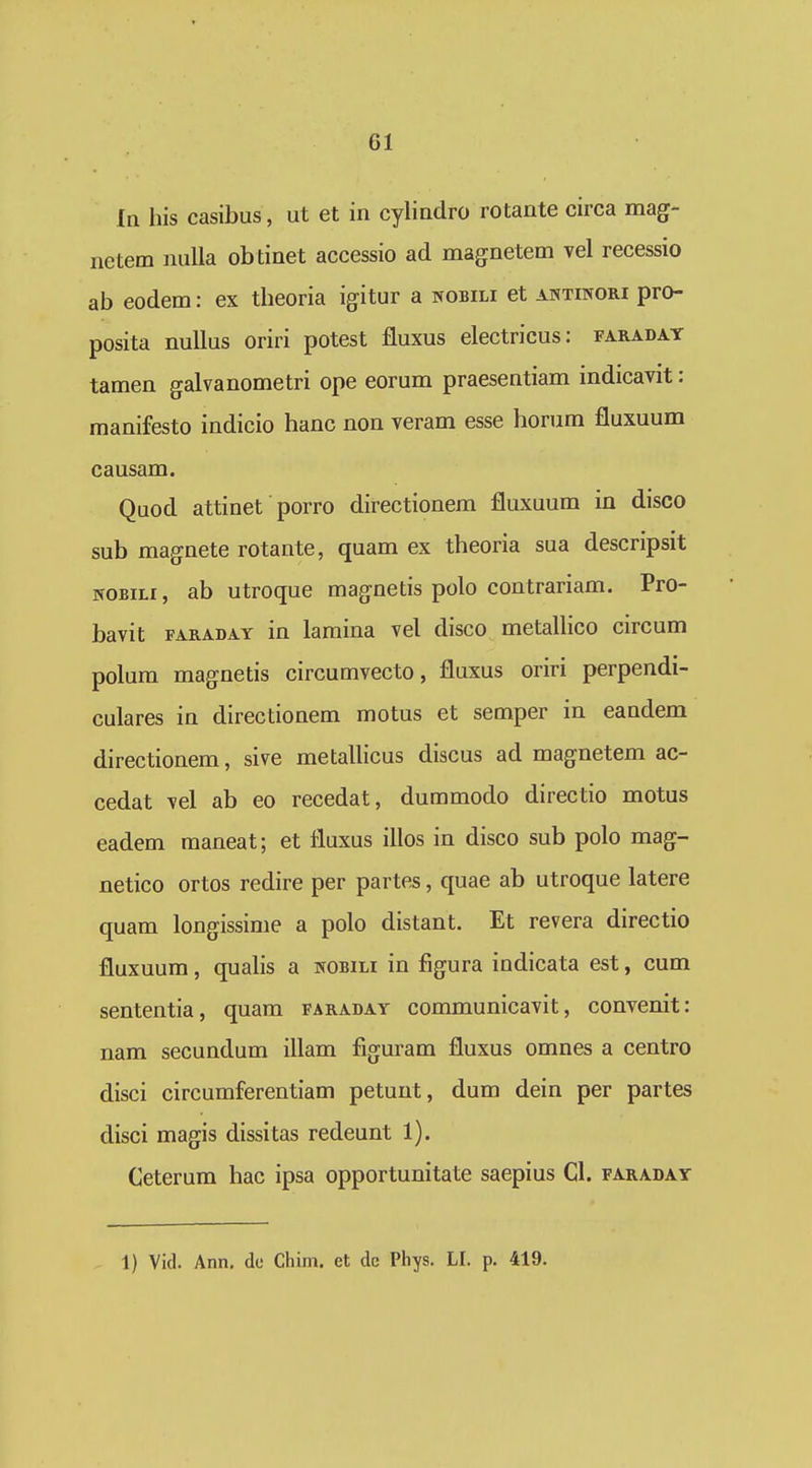 la his casibus, ut et in cylindro rotante circa mag- netem nulla ob tinet accessio ad magnetem vel recessio ab eodem: ex tbeoria igitur a wobili et antinori pro- posita nuUus oriri potest fluxus electricus: faradat tamen galvanometri ope eorum praesentiam indicavit: manifesto indicio banc non veram esse horum fluxuum causam. Quod attinet porro directionem fluxuum in disco sub magnete rotante, quam ex theoria sua descripsit NOBiLi, ab utroque magnetis polo contrariam. Pro- bavit FARADAY iu lamina vel disco metallico circum polum magnetis circumvecto, fluxus oriri perpendi- culares in directionem motus et semper in eandem directionem, sive metaUicus discus ad magnetem ac- cedat vel ab eo recedat, dummodo directio motus eadem maneat; et fluxus illos in disco sub polo mag- netico ortos redire per partes, quae ab utroque latere quam longissime a polo distant. Et revera directio fluxuum, quahs a kobili in figura indicata est, cum sententia, quam faraday communicavit, convenit: nam secundum illam figuram fluxus omnes a centro disci circumferentiam petunt, dum dein per partes disci magis dissitas redeunt 1). Ceterum hac ipsa opportunitate saepius Cl. faraday 1) Vid. Ann, dc Chim. et dc Phys. LI. p. 419.