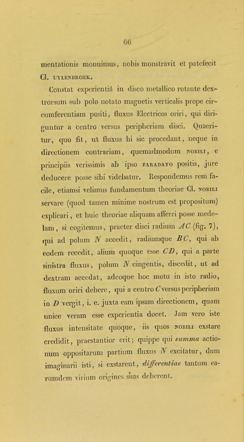 60 mentationis monuimus, nobis monstravit et patefecit Cl. TJYLENBROEK. Constat experientiA in disco metallico rotante dex- trorsum sub polo notato magnetis verticalis prope cir- cumferentiara positi, fluxus Electricos oriri, qui diri- guntur a centro versus peripheriam disci. Quaeri- tur, quo fit, ut fluxus hi sic procedant, neque in directionem contrariam, quemadmodum kobili, e principiis verissimis ab ipso earadayo positis, jure deducere posse sibi videbatur. Respondemus rem fa- cile, etiamsi velimus fundamentum theoriae CI. nobili servare (quod tamen minime nostrum est propositum) exphcari, et huic theoriae ahquam afferri posse mede- lam, si cogitemus, praeter disci radium JC (fig. 7), qui ad polum N accedit, radiumque BC, qui ab eodem recedit, alium quoque esse CD, qui a parte sinistra fluxus, polum x¥ cingentis, discedit, ut ad dextram accedat, adeoque hoc motu in isto radio, fluxum oriri deJjere, qui a centro (7versusperipheriam in D vergit, i. e. juxta eam ipsam directionem, quam unice veram esse experientia docet. Jam vero iste fluxus intensitate quoque, iis quos wobili exstare credidit, praestantior erit; quippe qui summa actio- num oppositarum partium fluxus N excitatur, dum imaginarii isti, si exstarent, differcntiae tantum ea- riimdcm virium origines suas dcbcrcnt.