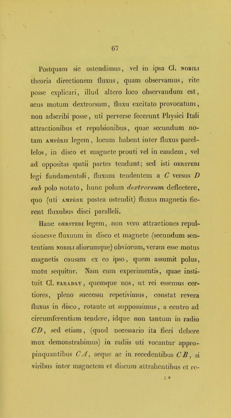 PosLquarn sic ostendimus, vel in ipsa Cl. woBiLr theoria directionem fluxus, qnam observamus, rite posse explicari, illud altei'0 loco observandum est, acus nrrotum dextroi'sum, fluxu excitato provocatum, non adscribi posse, uti perverse fecerunt Physici Itali attractionibus et repulsionibus, quae secundum no- tam AMPERii legem, locum habent in ter fluxus parel- lelos, in disco et magnete prouti vel in eandem, vel ad oppositas spatii partes tendunt; sed isti oerstedi legi fundamentah, fluxum tendentem a C versus I) sub polo notato, hunc polum dextrorsum deflectere, quo (uti AMPERE postea ostendit) fluxus magnetis fie- rent fluxubus disci paralleh'. Hanc oERSTEDi legem, non vero attractiones repul- sionesve fluxuum in disco et magnete (secundum sen- tentiam nobili aliorumque) obviorum, verara esse motus magnetis causam ex eo ipso, quem assumit polus, motu sequitur. Nam cum experimentis, quae insti- tuit CI. FARADAY, quemquc nos, ut rei essemus cer- tiores, pleno successu repetivimus, constat revera fluxus in disco, rotante ut supposuimus, a centro ad circumferentiam tendere, idque non tantum in radio CD^ sed etiam, (quod necessario ita fieri debcre mox demonstrabimus) in radiis uli vocantur appro- pinquantibus CA.> aeque ac in recedentibus CJS, si viribus inter magnetem et discum attrahentibus ct re- 0