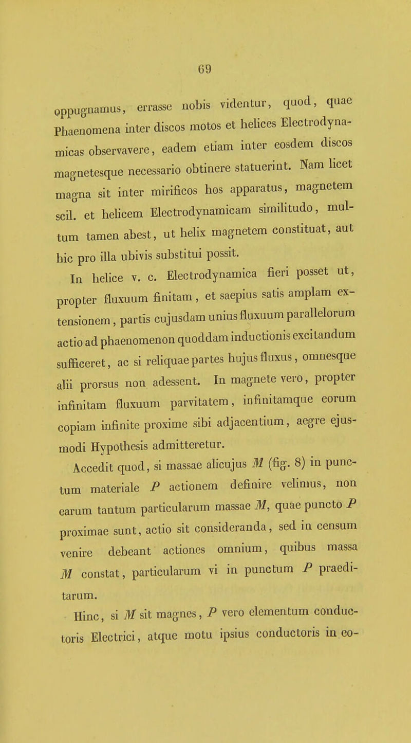 G9 oppuguamus, errasse nobis videntur, quod, qaae Phaenoniena inter discos motos et helices Electrodyna- micasobservavere, eadem etiam inter eosdem discos magnetesque necessario obtinere statuerint. Nam hcet magna sit inter mirificos hos apparatus, magnetem scil. et helicem Electrodynamicam similitudo, mul- tum tamen abest, ut helix magnetem constituat, aut hic pro illa ubivis substitui possit. la helice v. c. Electrodynamica fieri posset ut, propter fluxuum finitam , et saepius satis amplam ex- tensionem, partis cujusdam uniusfluxuum parallelorum actio ad phaenomenon quoddam inductionis excitandum sufficeret, ac si reliquaepartes hujusfluxus, omnesque alii prorsus non adessent. In magnete vero, propter infinitam fluxuum parvitatem, iofinitamque eorum copiam infinite proxime sibi adjacentium, aegre ejus- modi Hypothesis admitteretur. Accedit quod, si massae alicujus M (fig. 8) in punc- tum materiale P actionem definire velinms, non earum tantum particularum massae M, quae puncto P proximae sunt, actio sit consideranda, sed in censum venire debeant actiones omnium, quibus massa M constat, particularum vi in punctum P praedi- tarum. Hinc, si Tlf sit magfnes, P vero elementum conduc- toris Electrici, atquc motu ipsius conductoris in eo-