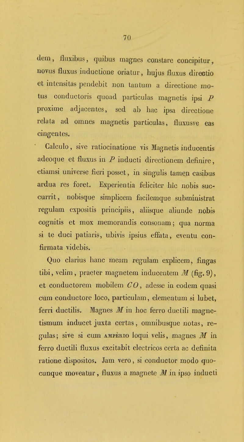 dem, fliixibus, quibus magncs constare concipilur, novus fluxus inductione oriatur, hujus fluxus directio et intensitas pendebit non tantum a directione mo- tus couductoris quoad particulas magnetis ipsi P proxime adjacentes, sed a]j hac ipsa dircctioue relata ad omnes magnetis particulas, fluxusve eas cingentes. Calculo, sive ratiocinatione vis Magnetis inducentis adeoque et fluxus in P inducti directionem defmire, etiamsi universe fieri posset, in singulis tamen casibus ardua res foret. Experientia fehciter hic nobis suc- currit, nobisque simpUcem facilemque subministrat regulam expositis principiis, ahisque ahunde nobis cognitis et mox memorandis consouam; qua norma si te duci patiaris, ubivis ipsius eflata, eventu con- firmata videbis. Quo clarius hanc meam regulam exphcera, fingas tibi, vehm, praeter magnetem inducentem M (fig. 9), et conductorem mobilem CO, adesse in eodem quasi cum conductore loco, particulam, elementum si lubet, ferri ductihs. Magnes M in hoc ferro ductih magne- tismum inducet juxta certas, omnibusque uotas, re- gulas; sive si cum amperio loqui vehs, magnes M in ferro ductih fluxus excitabit electricos certa ac definita ratione dispositos. Jam vero, si conductor modo quo- cunque moveatur, fluxus a magnete M in ipso inducti