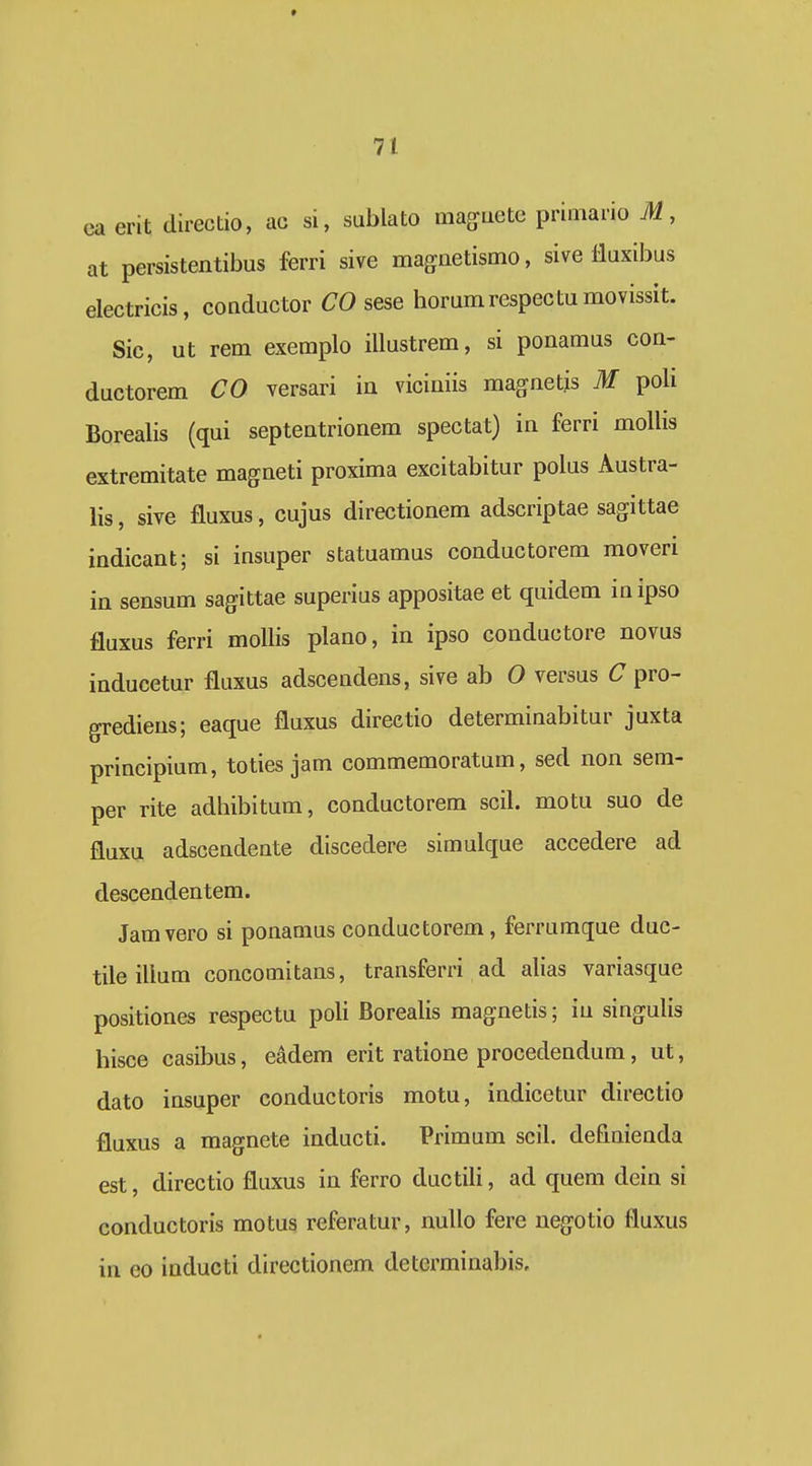 t 71 ca erit directio, ac si, sublato maguete primario M, at persistentibus ferri sive magnetismo, sive lluxibus electricis, conductor CO sese horumrespectumovissit. Sic, ut rem exemplo illustrem, si ponamus con- ductorem CO versari in viciuiis magnetjs M poli Borealis (qui septentrionem spectat) in ferri mollis extremitate magneti proxima excitabitur polus Austra- lis, sive fluxus, cujus directionem adscriptae sagittae indicant; si insuper statuamus conductorem moveri in sensum sagittae superius appositae et quidem inipso fluxus ferri mollis plano, in ipso conductore novus inducetur fluxus adscendens, sive ab 0 versus C pro- grediens; eaque fluxus direetio determinabitur juxta principium, toties jam commemoratum, sed non sem- per rite adhibitum, conductorem scil. motu suo de fluxu adscendente discedere simulque accedere ad descendentem. Jamvero si ponamus conductorem, ferrumque duc- tileillum concomitans, transferri ad alias variasque positiones respectu poli Borealis magnetis; iu singulis hisce casibus, eadem erit ratione procedendum, ut, dato insuper conductoris motu, indicetur directio fluxus a magnete inducti. Primum scil. definienda est, directio fluxus in ferro ductili, ad quem dein si conductoris motus referatur, nullo fere negotio fluxus in eo inducti directionem determinabis.
