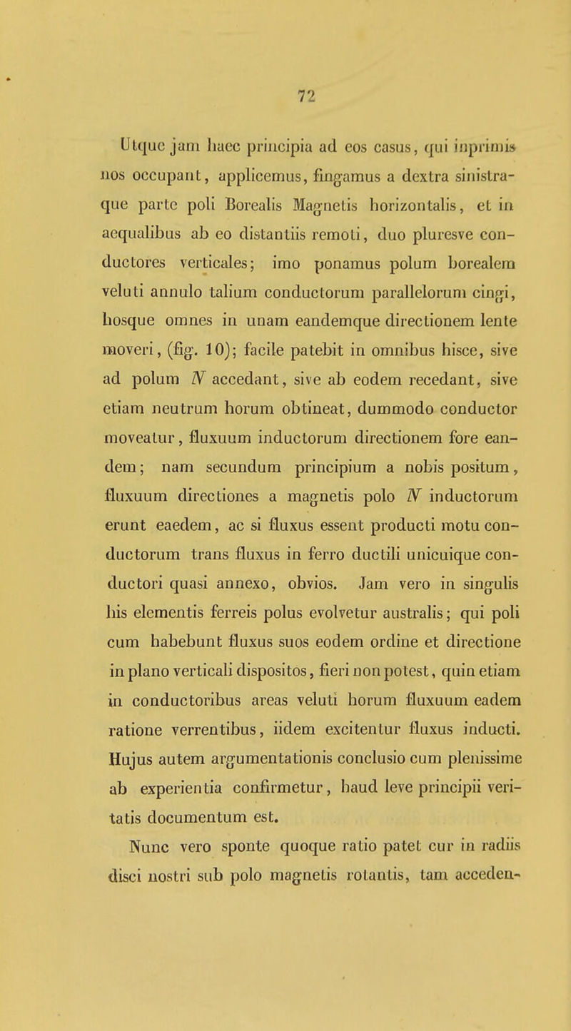Ulquc jani huec priiicipia ad cos casus, qui iiiprinii» nos occupant, applicemus, fmgamus a dextra sinistra- que parte poli Borealls Magnetis horizontalis, et ia aequahbus ab eo distanliis remoti, duo pluresve con- ductores verticales; imo ponamus polum borealera veluti annulo tahum conductorum parallelorum cingi, bosque omnes in unam eandemque directionem lente moveri, (fig. 10); facile patebit in omnibus hisce, sive ad polura IV accedant, sive ab eodera recedant, sive etiara neutrum horura obtineat, dummodo conductor moveatur, fluxuum inductorum directionem fore ean- dem; nara secundura principium a nobis positura, fluxuura directiones a magnetis polo N inductorum erunt eaedem, ac si fluxus essent producti motu con- ductorum trans fluxus in ferro ductili unicuique con- ductori quasi annexo, obvios. Jam vero in singulis his eleraentis ferreis polus evolvetur australis; qui poli cura habebunt fluxus suos eodera ordine et directione in plano verticaH dispositos, fieri non potest, quin etiara in conductoribus areas veluti horura fluxuum eadem ratione verrentibus, iidem excitentur fluxus inducti. Hujus autera argumentationis conclusio cum plenissime ab experientia confirmetur, haud leve principii veri- tatis documentum est. Nunc vero sponte quoque ratio patet cur in radiis disci uostri sub polo raagnetis rolantis, tam acceden-