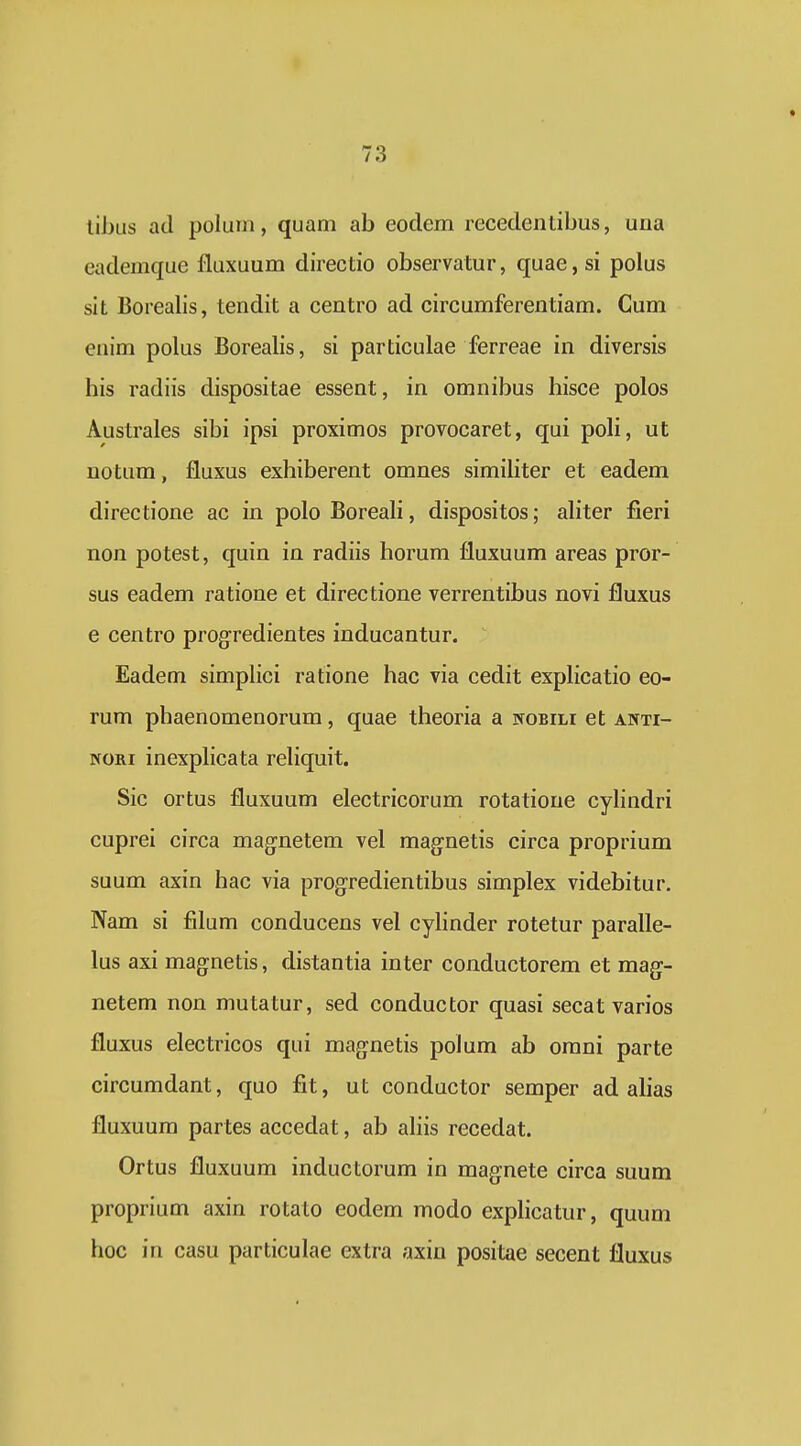 libus ad polum, quam ab eodem recedentibus, una eademque fluxuum direcdo observatur, quae,si polus sit Borealis, tendit a centro ad circumferentiam. Cum enim polus Borealis, si particulae ferreae in diversis his radiis dispositae essent, in omnibus hisce polos Australes sibi ipsi proximos provocaret, qui poH, ut notum, fluxus exhiberent omnes simihter et eadem directione ac in poloBoreah, dispositos; ahter fieri non potest, quin in radiis horum fluxuum areas pror- sus eadem ratione et directione verrentibus novi fluxus e centro progredientes inducantur. Eadem simphci ratione hac via cedit exphcatio eo- rum phaenomenorum, quae theoria a nobili et anti- NORi inexphcata rehquit. Sic ortus fluxuum electricorum rotatioue cyhndri cuprei circa magnetem vel magnetis circa proprium suum axin hac via progredientibus simplex videbitur. Nam si filum conducens vel cyhnder rotetur parahe- lus axi magnetis, distantia inter conductorem et mag:- netem non mutatur, sed conductor quasi secat varios fluxus electricos qui mag^netis polum ab omni parte circumdant, quo fit, ut conductor semper ad ahas fluxuum partes accedat, ab ahis recedat. Ortus fluxuum inductorum in magnete circa suum proprium axin rotato eodem modo exphcatur, quum hoc in casu particulae extra axiu positae secent fluxus