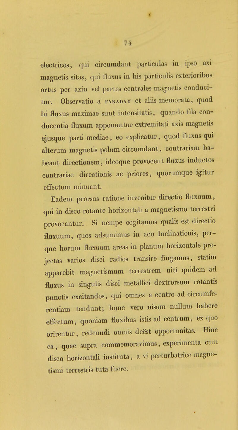 « 74 clcctricos, qui circumdaut particulas ia ipso axi magnetis sitas, qui fluxus iu his particulis exterioribus ortus per axin vel partes centrales magnetis conduci- tur. Observatio a fa.raday et aliis memorata, quod hi fluxus maximae sunt intensitatis, quando fila con- ducentia fluxum apponuntur extremitati axis magnetis ejusque parti mediae, eo exphcatur, quod fluxus qui alterum magnetis polum circumdant, contrariam ha- beant directionem, ideoque provocent fluxus inductos contrariae directionis ac priores, quorumque igitur effectum minuant. Eadem prorsus ratione invenitur directio fluxuum, qui in disco rotante horizontali a magnetismo terrestri provocantur. Si nempe cogitamus qualis est directio fluxuum, quos adsumimus in acu Inclinationis, per- que horum fluxuum areas in planum horizontale pro- jectas varios disci radios transire fingamus, statim apparebit magnetismum terrestrem niti quidem ad fluxus in singulis disci metaliici dextrorsum rotantis punctis excitandos, qui omnes a centro ad circumfe- rentiam tenduut; hunc vero nisum nullum habere effectum, quoniam fluxibus istis ad centrum, ex quo orirentur, redeundi omnis deest opportuoitas. Hinc ea, quae supra commemoravimus, experiraenta cum disco horizontali instituta, a vi perturbatrice magne- tismi terrestris tuta fuere.