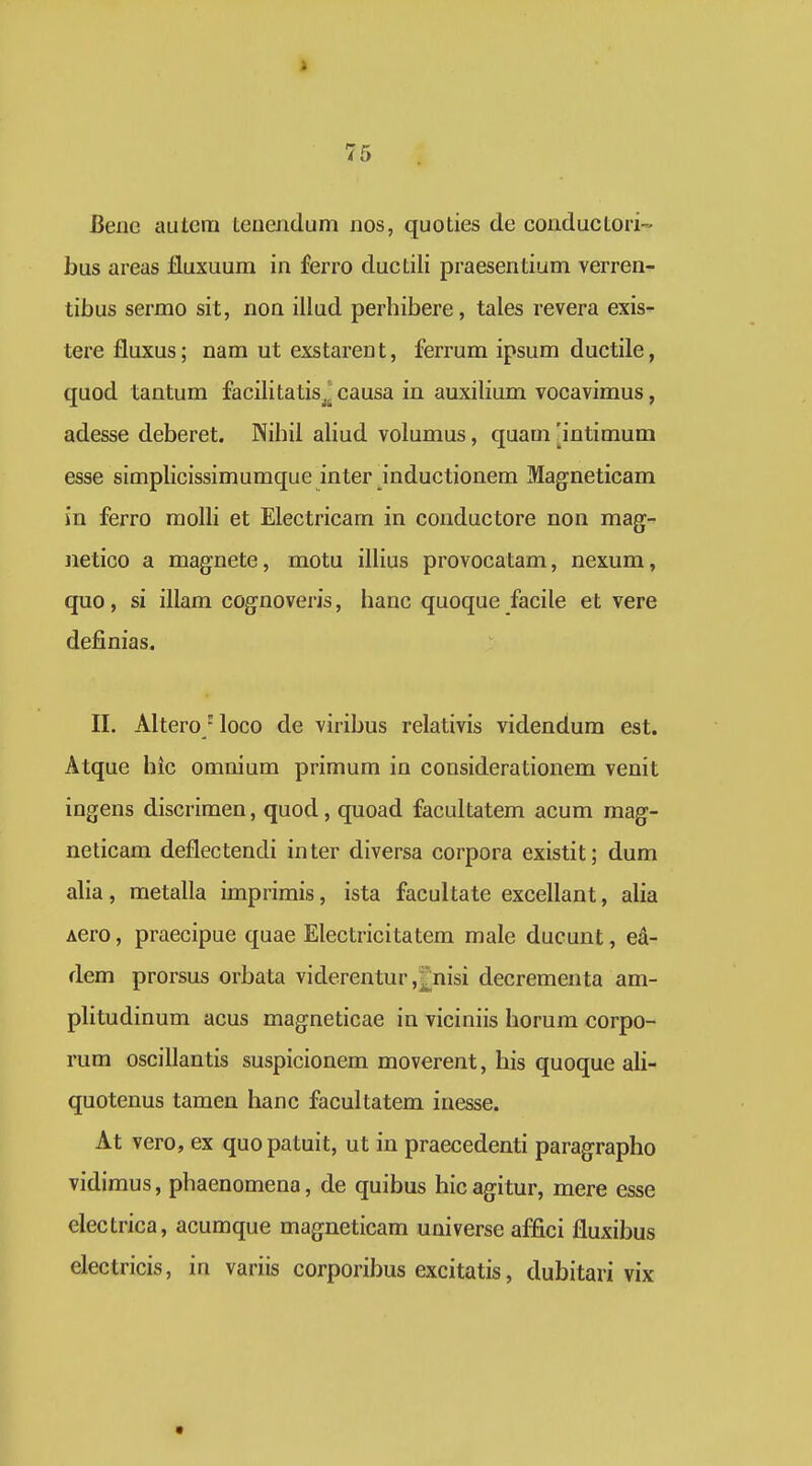 Bene autcra Leuendum nos, quoties de conducLori- bus areas fluxuura in ferro ducLili praesentium verren- tibus sermo sit, non illud perhibere, tales revera exis- tere fluxus; nara ut exstarent, ferrum ipsum ductile, quod tantum facilitatis^^ causa in auxilium vocavimus, adesse deberet. Nihil ahud volumus, quam [intimum esse simphcissimumque inter inductionem Magneticam in ferro molh et Electricam in couductore non mag- iietico a magnete, motu ilhus provocatam, nexum, quo, si illam cognoveris, hanc quoque facile et vere definias. II. Altero 'loco de viribus relativis videndum est. Atque hic omnium primum in considerationem venit ingens discrimen, quod, quoad facultatem acum mag- neticam deflectendi inter diversa corpora existit; dum alia, metalla imprimis, ista facultate excellant, alia Aero, praecipue quae Electricitatem male ducunt, ea- dem prorsus orbata viderentur ,£nisi decrementa am- plitudinum acus magneticae in viciniis horum corpo- rum osciUantis suspicionem moverent, his quoque aU- quotenus tamen hanc facultatem inesse. At vero, ex quopatuit, ut in praecedenti paragrapho vidiraus, phaenomena, de quibus hicagitur, mere esse electrica, acumque magneticam universe affici fluxibus electricis, in variis corporibus excitatis, dubitari vix