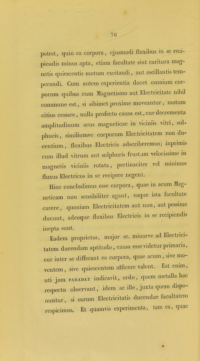 potest, quiii ea corpora, ejusmocli lluxibus in se reci- pieiidis minus apta, ctiam facultate sint caritura mag- netis quiescentis motum excitandi, aut oscillantis tem- perandi. Cum autem experientia docet omnium cor- porum quibus cum Magnetismo aut Electricitate nihil commune est, si sibimet proxime moveantur, motum citius cessare, nulla profecto causa est, cur decrementa amplitudinum acus magneticae in viciniis vitri, sul- phuris, similiumve corporum Electricitatem non du- centium, fluxibus Electricis adscriberemus; inprimis cum illud vitrum aut sulphuris frustum velocissime in magnetis viciniis rotata, pertinaciter vel minimos fluxus Electricos in se recipere negent. Hinc concludimus esse corpora , quae in acum Mag- neticam non sensibiliter agant, eaque ista facultate carere, quoniam Electricitatem aut non, aut pesslme ducunt, adeoque fluxibus Electricis in se recipiendis inepta sunt. Eadem proprietas, major sc. minorve ad Electrici- tatem ducendam aptitudo , causa essevideturprimaria, cur inter se differant ea corpora, quae acum, sive mo- ventem, sive quiescentem afficere valent. Est enim, uti jam FARADAY iudicavit, ordo, quem metalla hoc respectu observant, idem ac ille, juxta quem dispo- nuntur, si eorum Electricitatis ducendae facultatem respicimus. Et quamvis experimenta, tam ea, quac