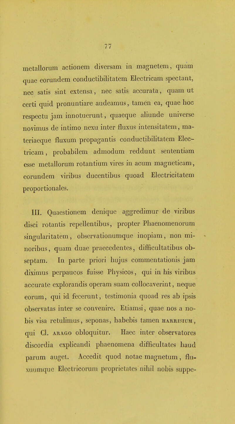 metallorum actionem diversam in magnetem, quam quae eorundem conductibilitatem Electricam spectant, nec satis sint extensa, nec satis accurata, quam ut certi quid pronuntiare audeamus, tamen ea, quae hoc respectu jam innotuerunt, quaeque aliunde universe novimus de intimo nexu inter fluxus intensitatem, ma- teriaeque fluxum propagantis conductibilitatem Elec- tricam, probabilem admodum reddunt sententiam esse metallorum rotantium vires in acum magneticam, eorundem viribus ducentibus quoad Electricitatem proportionales. III. Quaestionem denique ag-gredimur de viribus disci rotantis repellentibus, propter Phaenomenorum singularitatem, observationumque inopiam, non mi- • noribus, quam duae praecedentes, difficultatibus ob- septam. In parte priori hujus commentationis jam diximus perpaucos fuisse Physicos, qui in his viribus accurate explorandis operam suam collocaverint, neque eorum, qui id fecerunt, testimonia quoad res ab ipsis observatas inter se convenire. Etiamsi, quae nos a no- bis visa retulimus, seponas, habebis tamen harrisium, qui Cl. ARAGO obloquitur. Haec inter observatores discordia explicandi phaenomena difficultates haud parum auget. Accedit quod notae magnetum, flu- xuumquc Electricorum proprietatcs nihil nobis suppe-
