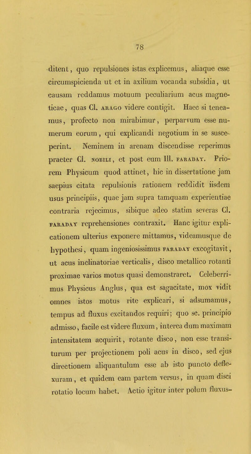 ditent, quo repulsiones istas explicemus, aliaque esse circumspicienda ut et in axilium vocanda subsidia, ut causam reddamus motuum peculiarium acus magne- ticae, quas Cl. arago videre contigit. Haec si tenea- mus, profecto nou mirabimur, perparvum esse nu- merum eorum, qui explicandi negotium in se susce- perint. Neminem in arenam discendisse reperimus praeter Cl. nobili, et post eum III. faraday. Prio- rem Physicum quod attinet, hic in dissertatione jam saepius citata repulsionis rationem reddidit iisdem usus principiis, quae jam supra tamquam experientiae contraria rejecimus, sibique adeo statim severas Cl. FARADAY reprchensiones contraxit. Hanc igitur expH- cationem ulterius exponere mittamus, videamusque de hypothesi, quam ingeniosissimus faraday excogitavit, ut acus inchnatoriae verticahs, disco metallico rotanti proximae varios motus quasi demonstraret. Celeberri- mus Physicus Anglus, qua est sagacitate, mox vidit omnes istos motus rite explicari, si adsumamus, tempus ad fluxus excitandos requiri; quo sc. principio admisso, facile est videre fluxum, interea dum maximain intensitatem acquirit, rotante disco, non esse transi- turum per projectionem poli acus in disco, sed ejus directionem ahquantulum esse ab isto puncto defle- xuram, et quidem eam partem vereus, in quam disci rotatio locum habet. Actio igitur inter polum fluxus-