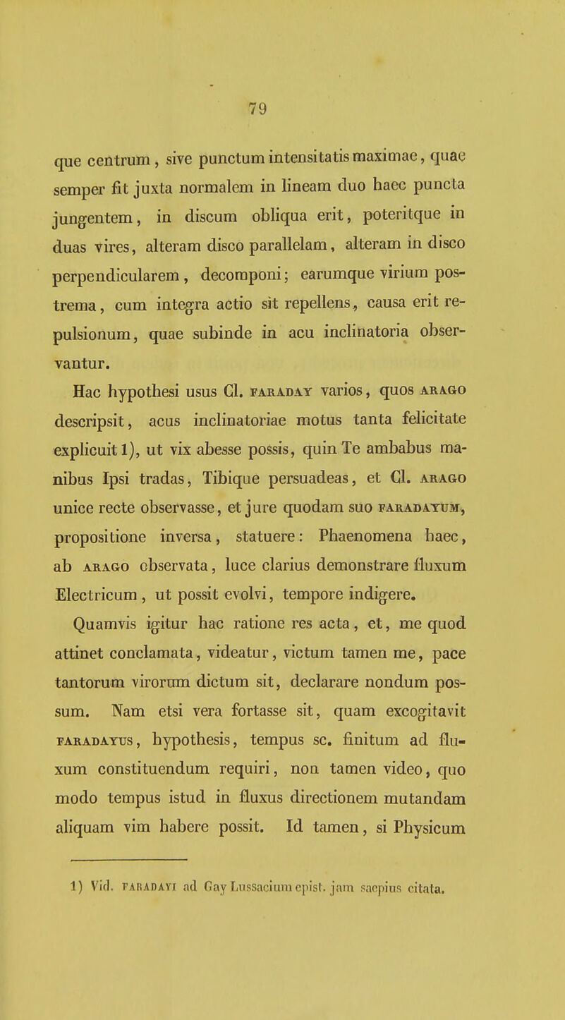 que centrum, sive punctumintensitatismaximae, qnae semper fit juxta normalem in lineam duo haec puncta jungentem, in discum obliqua erit, poteritque in duas vires, alteram disco parallelam, alteram in disco perpendicularem, decoraponi; earumque virium pos- trema, cum integra actio sit repellens, causa erit re- pulsionum, quae subinde in acu inclinatoria obser- vantur. Hac hypothesi usus Cl. faraday varios, quos arago descripsit, acus inclinatoriae motus tanta felicitate explicuitl), ut vix abesse possis, quinTe ambabus ma- nibus Ipsi tradas, Tibiqae persuadeas, et Cl. arago unice recte observasse, et jure quodam suo faradatum, propositione inversa, statuere: Phaenomena haec, ab ARAGO observata, luce clarius demonstrare fluxum Electricum , ut possit evolvi, tempore indigere. Quamvis igitur hac ratione res acta, et, me quod attinet conclamata, videatur, victum tamen me, pace tantorum virornm dictum sit, declarare nondum pos- sum. Nam etsi vera fortasse sit, quam excogitavit FARADAYus, hypothesis, tempus sc. finitum ad flu- xum constituendum requiri, non tamen video, quo modo tempus istud in fluxus directionem mutandam aliquam vim habere possit. Id tamen, si Physicum 1) Vid. FARADAvi nd Gay LiissaciuraepisN jam sacpius citata.