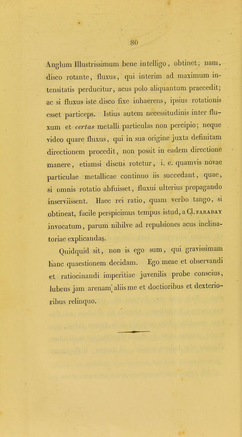 Anglum lllustrissimum bene iutelli{jo , obtinet; nam, disco rotante, fluxus, qui interim ad maximum in- tensitatis perducitur, acus polo aliquantum praecedit; ac si fluxus iste disco fixe inhaerens, ipsius rotationis esset particeps. Istius autem necessitudinis inter flu- xum et certas metalli particulas non percipio; neque video quare fluxus, qui in sua origine juxta definitam directionem procedit, non possit in eadem directione manere, etiamsi discUs rotetur, i. e. quamvis novae particulae metallicae continuo iis succedant, quae, si omnis rotatio abfuisset, fluxui ulterius propagando inserviissent. Haec rei ratio, quam verbo tango, si obtineat, facile perspicimus tempus istud, a Gl. faraday invocatum, parum nihilve ad repulsiones acus inclina- toriae explicandas. Quidquid sit, non is ego sum, qui gravissimam Hanc quaestionem decidam. Ego meae et observandi et ratiocinandi imperitiae juvenilis probe conscms, lubens jam arenam; ahis me et doctioribus et dexterio- ribus relinquo.
