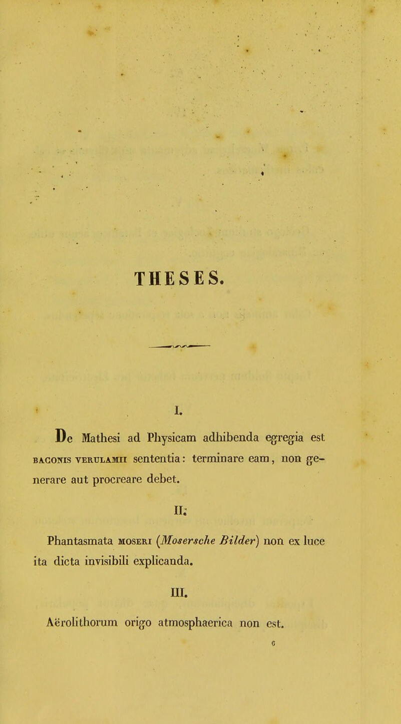 THESES. I. De Mathesi ad Physicam adhibenda egregia est BA.GONIS vERULAMii sententia: terminare eam, non ge- nerare aut procreare debet. 11; Phantasmata moseri {Mosersche Bilder) non ex luce ita dicta invisibiU explicanda. nr. Aerolithorum origo atmosphaerica non est.