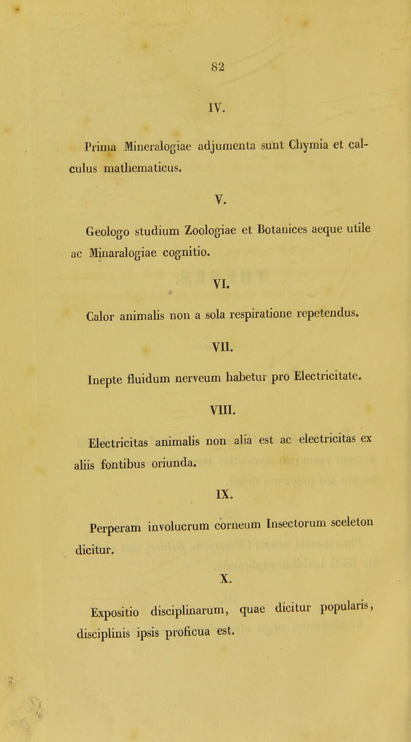 IV. Prinia Mineialogiae adjumenta sunt Chymia et cal- culus matliemalicus. V. Geologo studium Zoologiae et Botanices aeque utile ac Minaralogiae cognitio. VI. Calor animalis non a sola respiratione repetendus. VII. Inepte fluidum nerveum habetur pro Electricitate. VIII. Electricitas animalis non alia est ac electricitas ex aliis fontibus oriunda. IX. Perperam involucrum corneum Insectorum sceleton dicitur. X. Expositio disciplinarum, quae dicitur popularis, disciplinis ipsis proficua est.